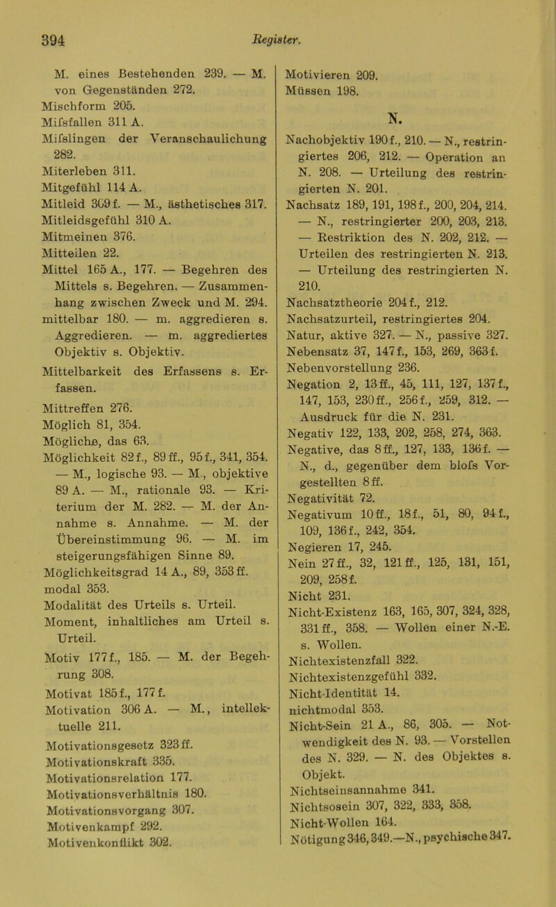 M. eines Bestehenden 239. — M. von Gegenständen 272. Mischform 205. Mifsfallen 311 A. Mifslingen der Veranschaulichung 282. Miterleben 311. Mitgefühl 114 A. Mitleid 309 f. —M., ästhetisches 317. Mitleidsgefühl 310 A. Mitmeinen 376. Mitteilen 22. Mittel 165 A., 177. — Begehren des Mittels s. Begehren. — Zusammen- hang zwischen Zweck und M. 294. mittelbar 180. — m. aggredieren s. Aggredieren. — m. aggrediertes Objektiv s. Objektiv. Mittelbarkeit des Erfassens s. Er- fassen. Mittreffen 276. Möglich 81, 354. Mögliche, das 63. Möglichkeit 82 f., 89 ff., 951, 341, 354. — M., logische 93. — M., objektive 89 A. — M., rationale 93. — Kri- terium der M. 282. — M. der An- nahme s. Annahme. — M. der Übereinstimmung 96. — M. im steigerungsfähigen Sinne 89. Möglichkeitsgrad 14 A., 89, 353 ff. modal 353. Modalität des Urteils s. Urteil. Moment, inhaltliches am Urteil s. Urteil. Motiv 1771, 185. — M. der Begeh- rung 308. Motivat 1851, 1771 Motivation 306 A. — M., intellek- tuelle 211. Motivationsgesetz 323 ff. Motivationskraft 335. Motivationsrelation 177. Motivationsverhältnis 180. Motivationsvorgang 307. Motivenkampf 292. Motivenkonllikt 302. Motivieren 209. Müssen 198. N. Nachobjektiv 1901, 210. — N., restrin- giertes 206, 212. — Operation an N. 208. — Urteilung des restrin- gierten N. 201. Nachsatz 189,191, 1981, 200, 204, 214. — N., restringierter 200, 203, 213. — Restriktion des N. 202, 212. — Urteilen des restringierten N. 213. — Urteilung des restringierten N. 210. Nachsatztheorie 2041, 212. Nachsatzurteil, restringiertes 204. Natur, aktive 327. — N., passive 327. Nebensatz 37, 1471, 153, 269, 363 f. Nebenvorstellung 236. Negation 2, 13 ff., 45, 111, 127, 1371, 147, 153, 230 ff., 2561, 259, 312. — Ausdruck für die N. 231. Negativ 122, 133, 202, 258, 274, 363. Negative, das 8 ff., 127, 133, 1361 — N., d., gegenüber dem biofs Vor- gestellten 8 ff. Negativität 72. Negativum 10 ff., 181, 51, 80, 941, 109, 1361, 242, 354. Negieren 17, 245. Nein 27 ff., 32, 121 ff., 125, 131, 151, 209, 2581 Nicht 231. Nicht-Existenz 163, 165, 307, 324, 328, 331 ff., 358. — Wollen einer N.-E. s. Wollen. Nichtexistenzfall 322. Nichtexistenzgefühl 332. Nicht-Identität 14. nichtmodal 353. Nicht-Sein 21 A., 86, 305. — Not- wendigkeit des N. 93.— Vorstellon des N. 329. — N. des Objektes s. Objekt. Nichtseinsannahme 341. Nichtsosein 307, 322, 333, 358. Nicht-Wollen 164. Nötigung 346,349.—N., psychische 347.