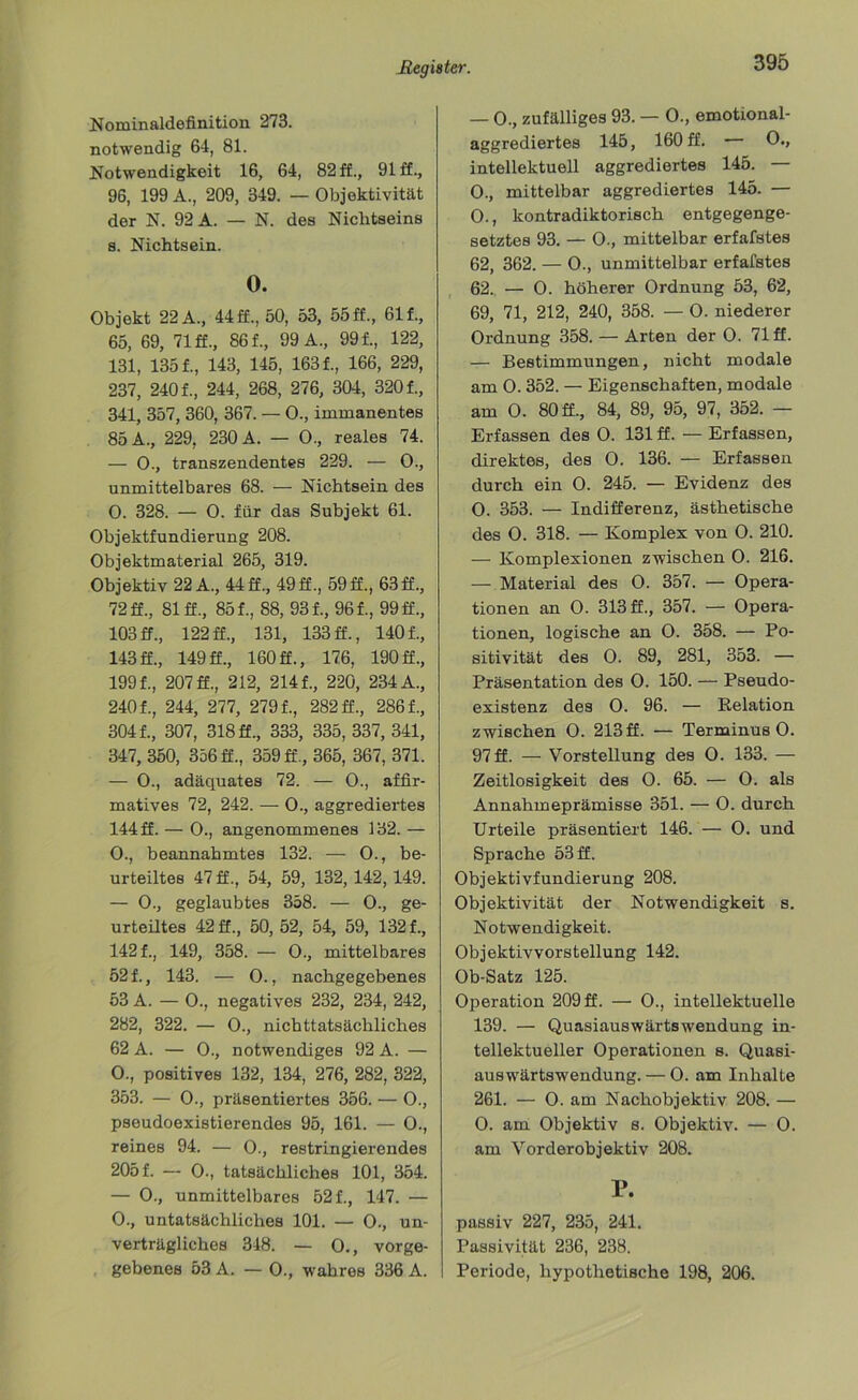Nominaldefinition 273. notwendig 64, 81. Notwendigkeit 16, 64, 82 ff., 91 ff., 96, 199 A., 209, 349. — Objektivität der N. 92 A. — N. des Nichtseins s. Nichtsein. 0. Objekt 22 A., 44 ff., 50, 53, 55 ff., 61 f., 65, 69, 71 ff., 861, 99 A., 991, 122, 131, 1351, 143, 145, 1631, 166, 229, 237, 2401, 244, 268, 276, 304, 3201, 341, 357, 360, 367. — 0., immanentes 85 A., 229, 230 A. — 0., reales 74. — 0., transzendentes 229. — 0., unmittelbares 68. — Nichtsein des 0. 328. — 0. für das Subjekt 61. Objektfundierung 208. Objektmaterial 265, 319. Objektiv 22 A., 44 ff., 49ff., 59 ff., 63ff., 72 ff., 81 ff., 851, 88, 931, 961, 99 ff., 103 ff., 122 ff., 131, 133 ff., 1401, 143 ff., 149 ff., 160 ff., 176, 190 ff., 1991, 207 ff., 212, 2141, 220, 234 A., 2401, 244, 277, 2791, 282 ff., 2861, 3041, 307, 318 ff., 333, 335, 337, 341, 347, 350, 356 ff., 359 ff., 365, 367, 371. — 0., adäquates 72. — 0., affir- matives 72, 242. — O., aggrediertes 144 ff. — 0., angenommenes 132. — O., beannahmtes 132. — 0., be- urteiltes 47 ff., 54, 59, 132, 142,149. — 0., geglaubtes 358. — 0., ge- urteiltes 42 ff., 50, 52, 54, 59, 1321, 1421, 149, 358. — 0., mittelbares 521, 143. — 0., nachgegebenes 53 A. — 0., negatives 232, 234, 242, 282, 322. — 0., nichttatsächliches 62 A. — 0., notwendiges 92 A. — 0., positives 132, 134, 276, 282, 322, 353. — 0., präsentiertes 356. — 0., psoudoexistierendes 95, 161. — 0., reines 94. — 0., restringierendes 2051 — 0-, tatsächliches 101, 354. — 0., unmittelbares 521, 147. — 0., untatsächliches 101. — 0., un- verträgliches 348. — O., vorge- gebenes 53 A. — 0., wahres 336 A. — 0., zufälliges 93. — 0., emotional- aggrediertes 145, 160 ff. 0., intellektuell aggrediertes 145. — 0., mittelbar aggrediertes 145. — 0., kontradiktorisch entgegenge- setztes 93. — O., mittelbar erfafstes 62, 362. — 0., unmittelbar erfafstes 62. — O. höherer Ordnung 53, 62, 69, 71, 212, 240, 358. — O. niederer Ordnung 358. — Arten der 0. 71 ff. — Bestimmungen, nicht modale am 0.352. — Eigenschaften, modale am 0. 80 ff., 84, 89, 95, 97, 352. — Erfassen des 0. 131 ff. — Erfassen, direktes, des 0. 136. — Erfassen durch ein 0. 245. — Evidenz des 0. 353. — Indifferenz, ästhetische des 0. 318. — Komplex von 0. 210. — Komplexionen zwischen 0. 216. — Material des O. 357. — Opera- tionen an 0. 313 ff., 357. — Opera- tionen, logische an O. 358. — Po- sitivität des 0. 89, 281, 353. — Präsentation des 0. 150. — Pseudo- existenz des O. 96. — Relation zwischen 0. 213ff. — TerminusO. 97ff. — Vorstellung des 0. 133. — Zeitlosigkeit des 0. 65. — 0. als Annahmeprämisse 351. — 0. durch Urteile präsentiert 146. — 0. und Sprache 53 ff. Objektivfundierung 208. Objektivität der Notwendigkeit s. Notwendigkeit. Objektivvorstellung 142. Ob-Satz 125. Operation 209 ff. — 0., intellektuelle 139. — Quasiauswärtswendung in- tellektueller Operationen s. Quasi- auswärtswendung. — 0. am Inhalte 261. — 0. am Nachobjektiv 208. — O. am Objektiv s. Objektiv. — 0. am Vorderobjektiv 208. P. passiv 227, 235, 241. Passivität 236, 238. Periode, hypothetische 198, 206.