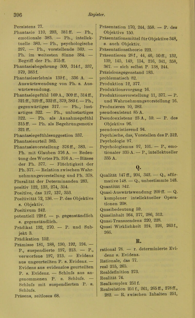Persistenz 77. Phantasie 110, 293, 381 ff. — Ph., emotionale 383. — Ph., intellek- tuelle 383. — Ph., psychologische 297. — Ph., vorstellende 369. — Ph. im weitesten Sinne 384. — Begriff der Ph. 375 ff. Phantasiebegehrung 309, 314 f., 337, 379, 383 f. Phantasieerlebnis 139 f., 336 A. — Auswärtswendung von Ph. s. Aus- wärtswendung. Phantasiegefühl 169 A., 309 ff., 314 ff., 321 ff., 329 ff., 332 ff., 379, 383 f. — Ph., gegenwärtiges 317. — Ph., lust- artiges 322. — Ph., unlustartiges 322. — Ph. als Annahmegefühl 315 ff. — Ph. als Begehrungsmotiv 321 ff. Phantasiegefühlssuggestion 337. Phantasieurteil 383. Phantasievorstellung 376ff., 383. — Ph. mit Glauben 376 A. — Bedeu- tung des Wortes Ph. 376 A. — Blässe der Ph. 377. — Flüchtigkeit der Ph. 377. — Relation zwischen Wahr- nehmungsvorstellung und Ph. 378. Pluralität der Determinanden 283. positiv 122, 133, 274, 354. Positive, das 127, 137, 353. Positivität 72, 136. — P. des Objektivs s. Objektiv. Positivum 242. potentiell 228 f. — p. gegenständlich s. gegenständlich. Prädikat 192, 270. — P. und Sub- jekt 3. Prädikation 152. Prämisse 181, 188, 190, 192, 194. — P., suspendierte 197, 213. — P., verworfene 197, 213. — Evidenz aus ungeurteilten P. s. Evidenz. — Evidenz aus evidenzlos geurteilten P. s. Evidenz. — Schlufs aus an- genommenen P. s. Schlufs. — Schlufs mit suspendierten P. s. Schlufs. Präsens, zeitloses 68. Präsentation 170, 244, 358. — P. des Objektivs 150. Präsentationsmittel für Objektive 348, s. auch Objektiv. Präsentationstheorie 223. Präsentieren 28 f , 44, 46, 50 ff., 132, 139, 145, 149, 154, 216, 341, 358, 367. — sich selbst P. 138, 244. Präzisionsgegenstand 183. problematisch 82. Produktion 12, 377. Produktionsvorgang 16. Produktionsvorstellung 11, 377. — P. und Wahrnehmungsvorstellung 16. Produzieren 10, 282. pseudoexistent 85 A. Pseudoexistenz 23 A., 59. — P. des Objektivs 96. pseudoexistierend 94. Psychische, das, Vorstellen des P. 312. Psychologie 97. Psychologismus 97, 101. — P., emo- tionaler 335 A. — P., intellektueller 335 A. Q- Qualität 147 ff., 204, 342. — Q., affir- mative 148. — Q., unbestimmte 148. Quantität 342. Quasi-Auswärtswendung 209 ff. — Q. komplexer intellektueller Opera- tionen 208. Quasibedeutung 59. Quasiinhalt 264, 277, 286, 312. Quasi-Transzendenz 220, 228. Quasi Wirklichkeit 224, 226, 263 f., 266. R. rational 78. — r. determinierte Evi- denz s. Evidenz. Rationale, das 77. real 215, 265. Realdefinition 273. Realität 74. Realkomplex 251 f. Realrelation 251 f., 261, 265 ff., 278 ff., 282. — R. zwischen Inhalten 251,