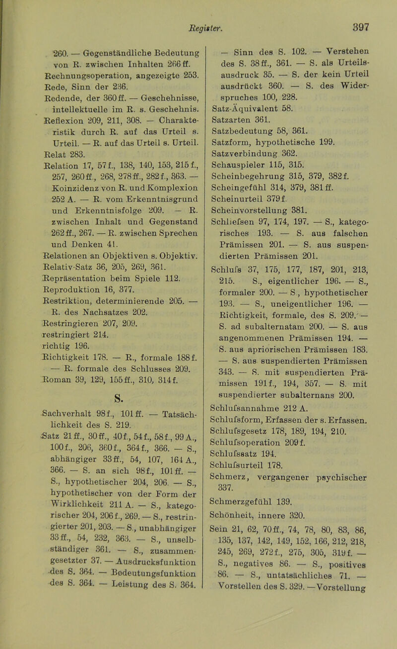 260. — Gegenständliche Bedeutung von R. zwischen Inhalten 266 ff. Rechnungsoperation, angezeigte 253. Rede, Sinn der 236. Redende, der 360 ff. — Geschehnisse, intellektuelle im R. s. Geschehnis. Reflexion 209, 211, 308. — Charakte- ristik durch R. auf das Urteil s. Urteil. — R. auf das Urteil s. Urteil. Relat 283. Relation 17, 57 f., 138, 140, 153,2151, 257, 260 ff., 268, 278 ff., 2821, 363. — Koinzidenz von R. und Komplexion 252 A. — R. vom Erkenntnisgrund und Erkenntnisfolge 209. — R. zwischen Inhalt und Gegenstand 262 ff., 267. — R. zwischen Sprechen und Denken 41. Relationen an Objektiven s. Objektiv. Relativ-Satz 36, 205, 269, 361. Repräsentation beim Spiele 112. Reproduktion 16, 377. Restriktion, determinierende 205. — R. des Nachsatzes 202. Restringieren 207, 209. restringiert 214. richtig 196. Richtigkeit 178. — R., formale 188 f. — R. formale des Schlusses 209. Roman 39, 129, 155 ff., 310, 3141 S. Sachverhalt 981, 101 ff. — Tatsäch- lichkeit des S. 219. Satz 21 ff., 30 ff., 401, 541, 581, 99 A., 1001, 206, 3601, 3641, 366. — S., abhängiger 33 ff., 54, 107, 164 A., 366. — S. an sich 981, 101 ff. — S. , hypothetischer 204, 206. — S., hypothetischer von der Form der Wirklichkeit 211 A. — S., katego- rischer 204, 2061, 269. — S., restrin- gierter 201, 203. — S., unabhängiger 33 ff., 54, 232, 363. — S., unselb- ständiger 361. — S., zusammen- gesetzter 37. — Ausdrucksfunktion des S. 364. — Bodeutungsfunktion des S. 364. — Leistung des S. 364. — Sinn des S. 102. — Verstehen des S. 38ff., 361. — S. als Urteils- ausdruck 35. — S. der kein Urteil ausdrückt 360. — S. des Wider- spruches 100, 228. Satz-Äquivalent 58. Satzarten 361. Satzbedeutung 58, 361. Satzform, hypothetische 199. Satzverbindung 362. Schauspieler 115, 315. Scheinbegehrung 315, 379, 382 f. Scheingefühl 314, 379, 381 ff. Scheinurteil 379 f. Scheinvorstellung 381. Schliefsen 97, 174, 197. — S., katego- risches 193. — S. aus falschen Prämissen 201. — S. aus suspen- dierten Prämissen 201. Schlufs 37, 175, 177, 187, 201, 213, 215. S., eigentlicher 196. — S., formaler 200. — S , hypothetischer 193. — S., uneigentlicher 196. — Richtigkeit, formale, des S. 209.'— S. ad subalternatam 200. — S. aus angenommenen Prämissen 194. — S. aus apriorischen Prämissen 183. — S. aus suspendierten Prämissen 343. — 8. mit suspendierten Prä- missen 191 f., 194, 357. — S. mit suspendierter subalternans 200. Schlufsannahme 212 A. Schlufsform, Erfassen der s. Erfassen. Schlufsgesetz 178, 189, 194, 210. Schlufsoperation 209 f. Schlufssatz 194. Schlufsurteil 178. Schmerz, vergangener psychischer 337. Schmerzgefühl 139. Schönheit, innere 320. Sein 21, 62, 70 ff., 74, 78, 80, 83, 86, 135, 137, 142, 149, 152, 166, 212, 218, 245, 269, 272 f., 275, 305, 319 f. — S., negatives 86. — S., positives 86. — S., untatsächliches 71. — Vorstellen des S. 329. —Vorstellung