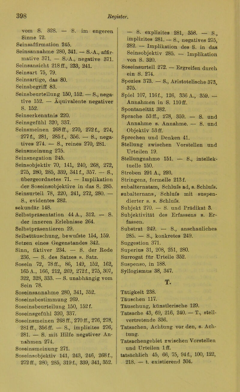 vom S. 328. — S. im engeren Sinne 72. Seinsaffirmation 245. Seinsannahme 280, 341. — S.-A., affir- mative 371. — S.-A., negative 371. Seinsansicht 218 ff., 233, 241. Seinsart 75, 79. Seinsartige, das 80. Seinsbegriff 83. Seinsbeurteilung 150, 152. — S., nega- tive 152. — Äquivalente negativer S. 152. Seinserkenntnis 220. Seinsgefühl 320, 337. Seinsmeinen 268 ff., 270, 272 f., 274, 277 f., 281, 285 f., 356. — S., nega- tives 274. — S., reines 270, 281. Seinsmeinung 275. Seinsnegation 245. Seinsobjektiv 70, 141, 240, 268, 272, 275, 280, 285, 339, 341 f., 357. — S., übergeordnetes 71. — Implikation der Soseinsobjektive in das S. 285. Seinsurteil 78, 220, 241, 272, 280. — S., evidentes 282. sekundär 148. Selbstpräsentation 44 A., 312. — S. der inneren Erlebnisse 264. Selbstpräsentieren 29. Selbsttäuschung, bewufste 154, 159. Setzen eines Gegenstandes 342. Sinn, fiktiver 234. — S. der Rede 236. — S. des Satzes s. Satz. Sosein 72, 78 ff., 86, 149, 152, 162, 165 A., 166, 212, 269, 2721,275, 307, 322, 328, 333. — S. unabhängig vom Sein 78. Soseinsannahme 280, 341, 352. Soseinsbestimmung 269. Soseinsbeurteilung 150, 152 f. Soseinsgefühl 320, 337. Soseinsmeinen 268 ff., 270 ff., 276, 278, 281 ff., 356 ff. — S., implizites 276, 281. — S. mit Hilfe negativer An- nahmen 274. Soseinsmeinung 271. Soseinsobjektiv 141, 243, 246, 2681, 272 ff., 280, 285, 3191, 339, 341, 352. — 8. explizites 281, 358. — S., implizites 281. — 8., negatives 275, 2^2- Implikation des S. in das Seinsobjektiv 285. — Implikation von S. 320. Soseinsurteil 272. — Ergreifen durch ein S. 274. Spezies 373. — S., Aristotelische 373, 375. Spiel 107, 1161, 126, 336 A., 359. — Annahmen in S. 110 ff. Spontaneität 382. Sprache 53 ff., 278, 359. — S. und Annahme s. Annahme. — S. und Objektiv 53 ff. Sprechen und Denken 41. Stellung zwischen Vorstellen und Urteilen 19. Stellungnahme 151. — S., intellek- tuelle 150. Streben 291 A., 293. Stringenz, formelle 2131 subalternatam, Schlufs ad, s. Schlufs. subalternans, Schlufs mit suspen- dierter s. s. Schlufs. Subjekt 270. — S. und Prädikat 3. Subjektivität des Erfassens s. Er- fassen. Substrat 249. — S., anschauliches 285. — S., konkretes 249. Suggestion 371. Superius 31, 208, 251, 280. Surrogat für Urteile 352. Suspenso, in 188. Syllogismus 38, 347. T. Tätigkeit 238. Täuschen 117. Täuschung, künstlerische 129. Tatsache 43, 69, 216, 240. — T., stell- vertretende 336. Tatsachen, Achtung vor den, s. Ach- tung. Tatsachengebiet zwischen Vorstellen und Urteilon 1 ff. tatsächlich 45, 66, 75, 94 f., 100, 122, 218. — t. existierend 304.