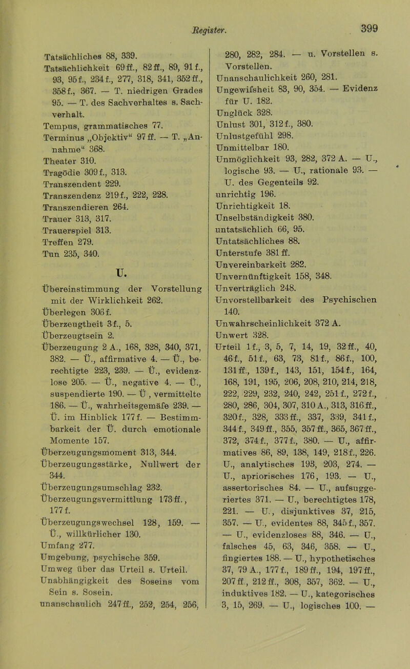 Tatsächliches 88, 339. Tatsächlichkeit 69 ff., 82 ff., 89, 91 f., 93, 95 f., 234 f., 277, 318, 341, 352 ff., 358f., 367. — T. niedrigen Grades 95. — T. des Sachverhaltes s. Sach- verhalt. Tempus, grammatisches 77. Terminus „Objektiv“ 97 ff. — T. „An- nahme“ 368. Theater 310. Tragödie 309 f., 313. Transzendent 229. Transzendenz 219 f., 222, 228. Transzendieren 264. Trauer 313, 317. Trauerspiel 313. Treffen 279. Tun 235, 340. u. Übereinstimmung der Vorstellung mit der Wirklichkeit 262. Überlegen 306 f. Überzeugtheit 3 f., 5. Überzeugtsein 2. Überzeugung 2 A., 168, 328, 340, 371, 382. — Ü., affirmative 4. — Ü., be- rechtigte 223, 239. — Ü., evidenz- loBe 205. — Ü., negative 4. — Ü., suspendierte 190. — Ü , vermittelte 186. — Ü., wahrheitsgemäfe 239. — Ü. im Hinblick 177 f. — Bestimm- barkeit der Ü. durch emotionale Momente 157. Überzeugungsmoment 313, 344. Überzeugungsstärke, Nullwert der 344. Überzeugungsumschlag 232. Überzeugungsvermittlung 173 ff., 177 f. Überzeugungswechsel 128, 159. — Ü., willkürlicher 130. Umfang 277. Umgebung, psychische 359. Umweg über das Urteil s. Urteil. Unabhängigkeit des Soseins vom Sein s. Sosein. unanschaulich 247 ff., 252, 254, 256, 280, 282, 284. — u. Vorstellen s. Vorstellen. Unanschaulichkeit 260, 281. Ungewifsheit 83, 90, 354. — Evidenz für U. 182. Unglück 328. Unlust 301, 312 f., 380. Unlustgefühl 298. Unmittelbar 180. Unmöglichkeit 93, 282, 372 A. — U., logische 93. — U., rationale 93. — U. des Gegenteils 92. unrichtig 196. Unrichtigkeit 18. Unselbständigkeit 380. untatsächlich 66, 95. Untatsächliches 88. Unterstufe 381 ff. Unvereinbarkeit 282. Unvernünftigkeit 158, 348. Unverträglich 248. Unvorstellbarkeit des Psychischen 140. Unwahrscheinlichkeit 372 A. Unwert 328. Urteil 1 f., 3, 5, 7, 14, 19, 32 ff., 40, 461, 611, 63, 73, 811, 861, 100, 131 ff., 1391, 143, 151, 1641, 164, 168, 191, 195, 206, 208, 210, 214, 218, 222, 229, 232, 240, 242, 2611, 2721, 280, 286, 304, 307, 310 A., 313, 316 ff., 3201, 328, 333 ff., 337, 339, 3411, 3441, 349 ff., 355, 357 ff., 365, 367 ff., 372, 3741, 3771, 380. — U., affir- matives 86, 89, 138, 149, 2181, 226. U., analytisches 193, 203, 274. — U., apriorisches 176, 193. — U., assertorisches 84. — U., aufsugge- riertes 371. — U., berechtigtes 178, 221. — U., disjunktives 37, 215, 357. —U., evidentes 88, 3451,357. — U., evidenzloses 88, 346. — U., falsches 45, 63, 346, 368. — U., fingiertes 188. — U., hypothetisches 37, 79 A., 1771, 189 ff., 194, 197 ff., 207 fl, 212 ff., 308, 357, 362. — U., induktives 182. — U., kategorisches 3, 15, 269. — U., logisches 100. —