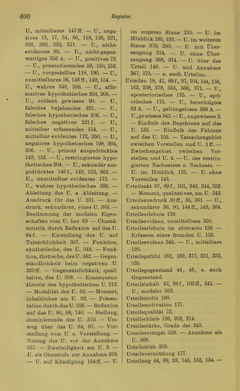 U., mittelbares 147 ff. — U., nega- tives 13, 17, 34, 86, 118, 138, 221, 226, 230, 233, 371. — U., nicht- evidentes 95. — U., nicht-gegen- wärtiges 356 A. — U., positives 72. — U., präsentierendes 53, 150, 152. — U., vorgestelltes 118, 190. — U., unmittelbares 56, 146ff., 149, 154. — U., wahres 346, 358. — U., affir- matives hypothetisches 204, 206. — U., evident gewisses 90. — U., falsches bejahendes 221. — U., falsches hypothetisches 206. — U., falsches negatives 221 f. — U., mittelbar erfassendes 154. — U., mittelbar evidentes 172, 350. — U., negatives hypothetisches 198, 204, 206. — U., primär ausgedrücktes 149, 153. — U., restringiertes hypo- thetisches 204. — U., sekundär aus- gedrücktes 1461, 149, 153, 362. — U., unmittelbar evidentes 172. — U., wahres hypothetisches 206. — Ableitung des TJ. s Ableitung. — Ausdruck für das U. 231. — Aus- druck, sekundärer, eines U. 363. — Bestimmung der modalen Eigen- schaften vom U. her 83 — Charak- teristik durch Reflexion auf das U. 841 — Einstellung des U auf Tatsächlichkeit 367. — Funktion, synthetische, des U. 342. — Funk- tion, thetische, des U. 342. — Gegen- ständlichkeit beim negativen U. 229 ff. — Gegensätzlichkeit, quali tative, des U. 308. — Konsequenz- theorie des hypothetischen U. 212. — Modalität des U. 82. — Moment, inhaltliches am U. 92. — Präsen- tation durch das U. 358. — Reflexion auf das U. 86, 88, 140. — Stellung, dominierende des U. 370. — Um- weg über das U. 84, 87. — Vor- stellung vom U. s. Vorstellung. — Vorzug des U. vor der Annahme 357. — Zweiteiligkeit am U. 3. — U. als Oberstufe zur Annahme 376. — U. auf Kündigung 154 ff. — U. im engeren Sinne 370. — U. im Hinblick 185, 193. — U. im weiteren Sinne 370, 380. — U. mit Über- zeugung 374. - U. ohne Über- zeugung 368, 374. — U. über das Urteil 146. — U. und Annahme 367, 375. — s. auch Urteilen. Urteilen 18, 47, 88 f., 97, 104, 144, 156, 163, 238, 279, 355, 366, 371. — U., aposteriorisches 175. — U., apri- orisches 175. — U., berechtigtes 62 A. — U., geltungsloses 368 A. — Ungewisses 342.—U., ungewisses 2. — Einflufs des Begehrens auf das U. 155 — Einflufs des Fühlens auf das U. 155. — Tatsachengebiet zwischen Vorstellen und U. 1 ff. — Zwischengebiet zwischen Vor- stellen und U. 4. — U. des restrin- gierten Nachsatzes s. Nachsatz. — U. im Hinblick 175. — U. ohne Vorstellen 143. Urteilsakt 87, 89 f., 101, 342, 344, 352. — Moment, qualitatives, am U. 342. Urteilsausdruck 30 ff., 35, 361. — (J., sekundärer 36, 80, 144 ff., 149, 364. Urteilserlebnis 139. Urteilsevidenz, unmittelbare 350. Urteilserlebnis im abstracto 139. — Erfassen eines fremden U. 139. Urteilsevidenz 345. — U., mittelbare 193. Urteilsgefühl 162, 169, 317, 321, 333, 335. Urteilsgegenstand 44, 46, s. auch Gegenstand. Urteilsinhalt 87, 98f., 103ff., 341. — U, modaler 352. Urteilsmotiv 186. Urteilsmotivation 177. Urteilsqualität 72. Urteilschlufs 196, 209, 214. Urteilsstärke, Grade der 343. Urteilssurrogat 359. — Annahme als U. 368. Urteilstrieb 359. Urteilsvermittlung 177. Urteilung 44, 89, 93, 145, 152, 154. —