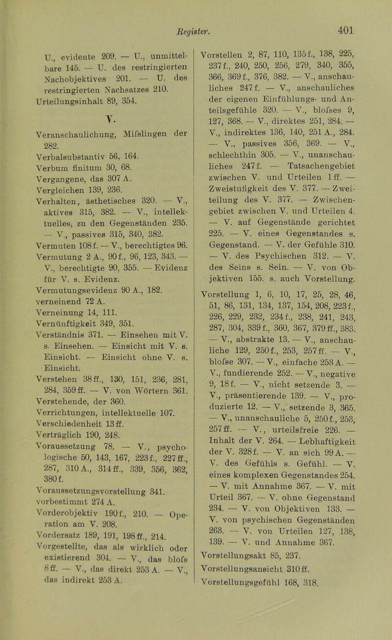 U. , evidente 209. — U., unmittel- bare 145. — U. des restringierten Nachobjektives 201. — U. des restringierten Nachsatzes 210. Urteilungsinhalt 89, 354. Y. Veranschaulichung, Mifslingen der 282. Verbalsubstantiv 56, 164. Verbum finitum 30, 68. Vergangene, das 307 A. Vergleichen 139, 236. Verhalten, ästhetisches 320. — V., aktives 315, 382. — V., intellek- tuelles, zu den Gegenständen 235. — V., passives 315, 340, 382. Vermuten 108 f. — V., berechtigtes 96. Vermutung 2 A., 901, 96, 123, 343. — V. , berechtigte 90, 355. — Evidenz für V. s. Evidenz. Vermutungsevidenz 90 A., 182. verneinend 72 A. Verneinung 14, 111. Vernünftigkeit 349, 351. Verständnis 371. — Einsehen mit V. s. Einsehen. — Einsicht mit V. s. Einsicht. — Einsicht ohne V. s. Einsicht. Verstehen 38 ff., 130, 151, 236, 281, 284, 359 ff. — V. von Wörtern 361. Verstehende, der 360. Verrichtungen, intellektuelle 107. Verschiedenheit 13 ff. Verträglich 190, 248. Voraussetzung 78. — V., psycho- logische 50, 143, 167, 223 f., 227 ff., 287, 310 A., 314 ff., 339, 356, 362, 380 f. Voraussetzungsvorstellung 341. vorbestimmt 274 A. Vorderobjektiv 1901, 210. — Ope- ration am V. 208. Vordersatz 189, 191, 198 ff., 214. Vorgestellte, das als wirklich oder existierend 304. — V., das blofs 8 ff. — V., das direkt 253 A. — V., das indirekt 253 A. Vorstellen 2, 87, 110, 1351, 138, 225, 2371, 240, 250, 256, 279, 340, 355, 366, 3691, 376, 382. — V., anschau- liches 247 f. — V., anschauliches der eigenen Einfühlungs- und An- teilsgefühle 320. — V., blofses 9, 127, 368. — V., direktes 251, 284. — V., indirektes 136, 140, 251 A., 284. — V., passives 356, 369. — V., schlechthin 305. — V., unanschau- liches 247 f. — Tatsachengebiet zwischen V. und Urteilen 1 ff. — Zweistufigkeit des V. 377. -— Zwei- teilung des V. 377. — Zwischen- gebiet zwischen V. und Urteilen 4. — V. auf Gegenstände gerichtet 225. — V. eines Gegenstandes s. Gegenstand. — V. der Gefühle 310. — V. des Psychischen 312. — V. des Seins s. Sein. — V. von Ob- jektiven 155. s. auch Vorstellung. Vorstellung 1, 6, 10, 17, 25, 28, 46, 51, 86, 131, 134, 137, 154, 208, 223 f., 226, 229, 232, 234 f., 238, 241, 243, 287, 304, 3391, 360, 367, 379 ff., 383. — V., abstrakte 13. — V., anschau- liche 129, 2501, 253, 257 ff. — V., blofse 307. —V., einfache 253 A. — V., fundierende 252. — V., negative 9, 181 — V., nicht setzende 3. — V., präsentierende 139. — V., pro- duzierte 12. — V., setzende 3, 365. — V., unanschauliche 5, 2501, 253, 257 ff. — V., urteilsfreie 226. — Inhalt der V. 264. — Lebhaftigkeit der V. 328 f. — V. an sich 99 A. — V. des Gefühls s. Gefühl. — V. eines komplexen Gegenstandes 254. — V. mit Annahme 367. — V. mit Urteil 367. — V. ohne Gegenstand 234. — V. von Objektiven 133. — V. von psychischen Gegenständen 263. — V. von Urteilen 127, 138, 139. — V. und Annahme 367. Vorstellungsakt 85, 237. Vorstellungsansicht 310ff. VorstellungsgefUlil 168, 318.