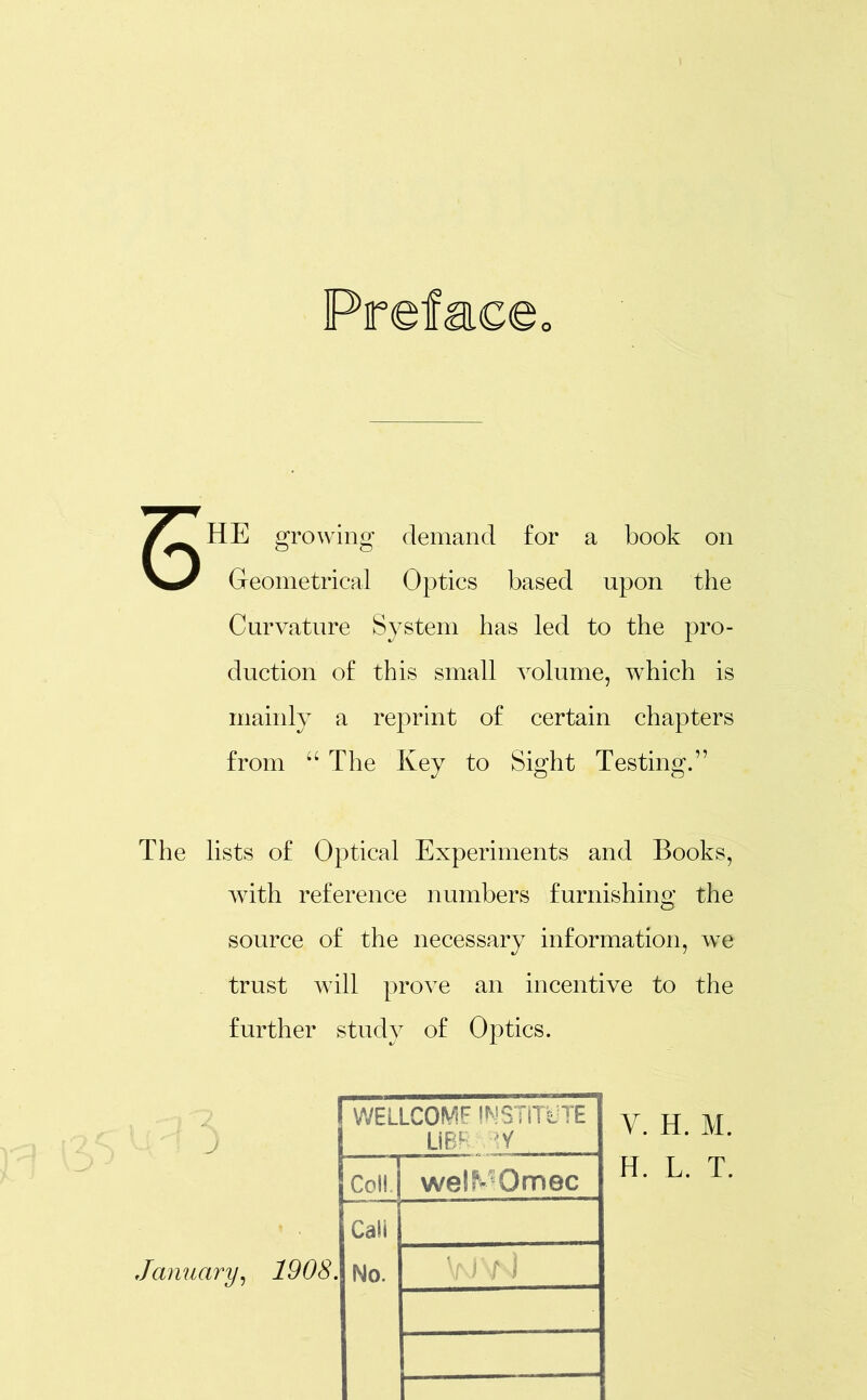 o HE growing demand for a book on Geometrical Optics based upon the Curvature System has led to the pro- duction of this small volume, which is mainly a reprint of certain chapters from “ The Key to Sight Testing.” The lists of Optical Experiments and Books, with reference numbers furnishing the source of the necessary information, we trust will prove an incentive to the further study of Optics. ' J WELLCOME INSTITUTE UBR y Coll wel^Omec Cali January, 1908. No. yjy ] V. H. M. H. L. T.