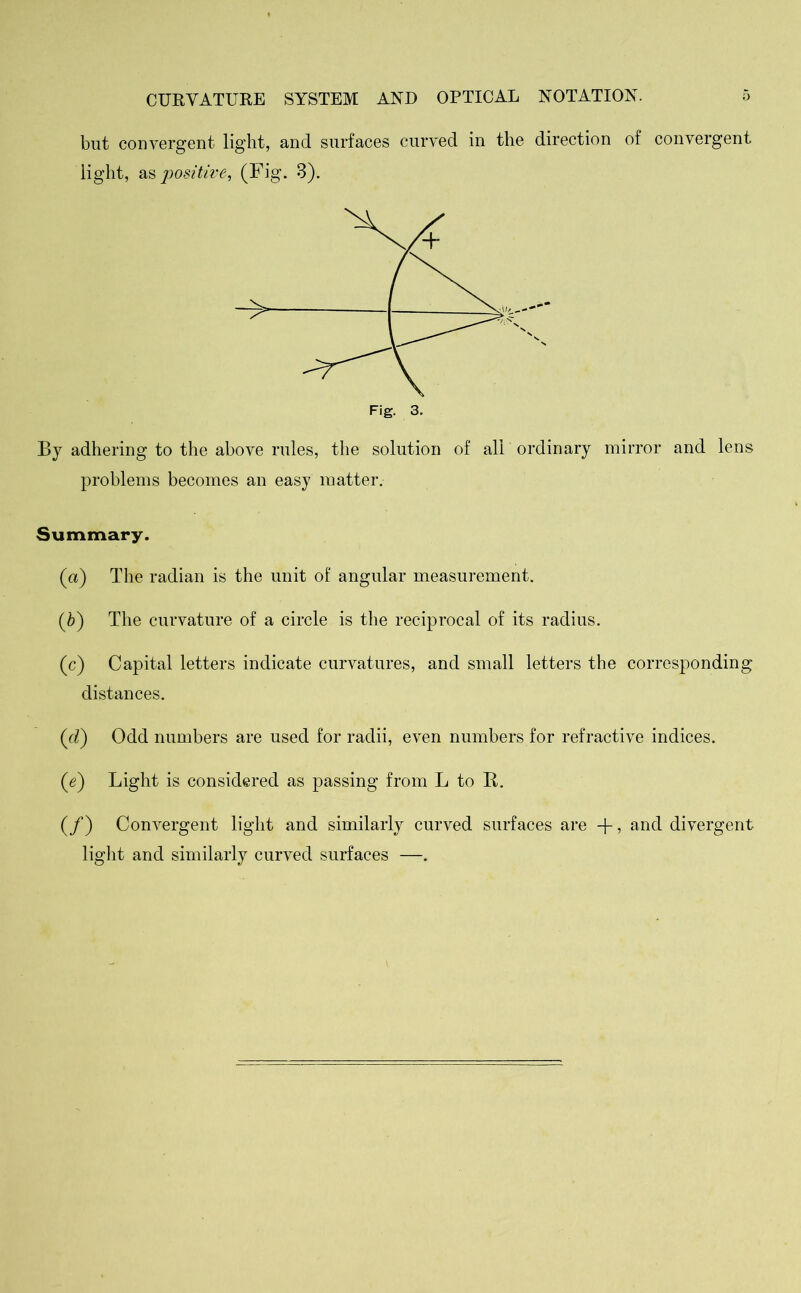 but convergent light, and surfaces curved in the direction of convergent light, as positive, (Fig. 3). By adhering to the above rules, the solution of all ordinary mirror and lens problems becomes an easy matter. Summary. (a) The radian is the unit of angular measurement. (b) The curvature of a circle is the reciprocal of its radius. (c) Capital letters indicate curvatures, and small letters the corresponding distances. (d) Odd numbers are used for radii, even numbers for refractive indices. (e) Light is considered as passing from L to R. (/) Convergent light and similarly curved surfaces are -f, and divergent light and similarly curved surfaces —.