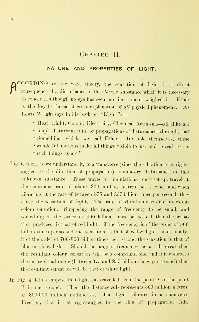 Chapter II. NATURE AND PROPERTIES OF LIGHT. fl CCORDING to the wave theory, the sensation of light is a direct consequence of a disturbance in the ether, a substance which it is necessary to conceive, although no eye has seen nor instrument weighed it. Ether is the key to the satisfactory explanation of all physical phenomena. As Lewis Wright says in his book on “ Light — “ Heat, Light, Colour, Electricity, Chemical Actinism,—all alike are “ simple disturbances in, or propagations of disturbances through, that “ Something which we call Ether. Invisible themselves, these “ wonderful motions make all things visible to us, and reveal to us “ such things as are.” Light, then, as we understand it, is a transverse (since the vibration is at right- angles to the direction of propagation) undulatory disturbance in this unknown substance. These waves or undulations, once set up, travel at the enormous rate of about 300 million metres per second, and when vibrating at the rate of between 375 and 857 billion times per second, they cause the sensation of light. The rate of vibration also determines our colour sensation. Supposing the range of frequency to be small, and something of the order of 400 billion times per second, then the sensa- tion produced is that of red light ; if the frequency is of the order of 500 billion times per second the sensation is that of yellow light; and, finally, if of the order of 700-S00 billion times per second the sensation is that of blue or violet light. Should the range of frequency be at all great then the resultant colour sensation will be a compound one, and if it embraces the entire visual range (between 375 and 857 billion times per second) then the resultant sensation will be that of white light. In Fig. 4, let us suppose that light has travelled from the point A to the point B in one second. Then the distance All represents 300 million metres, or 300,000 million millimetres. The light vibrates in a transverse direction, that is, at right-angles to the line of propagation AB.