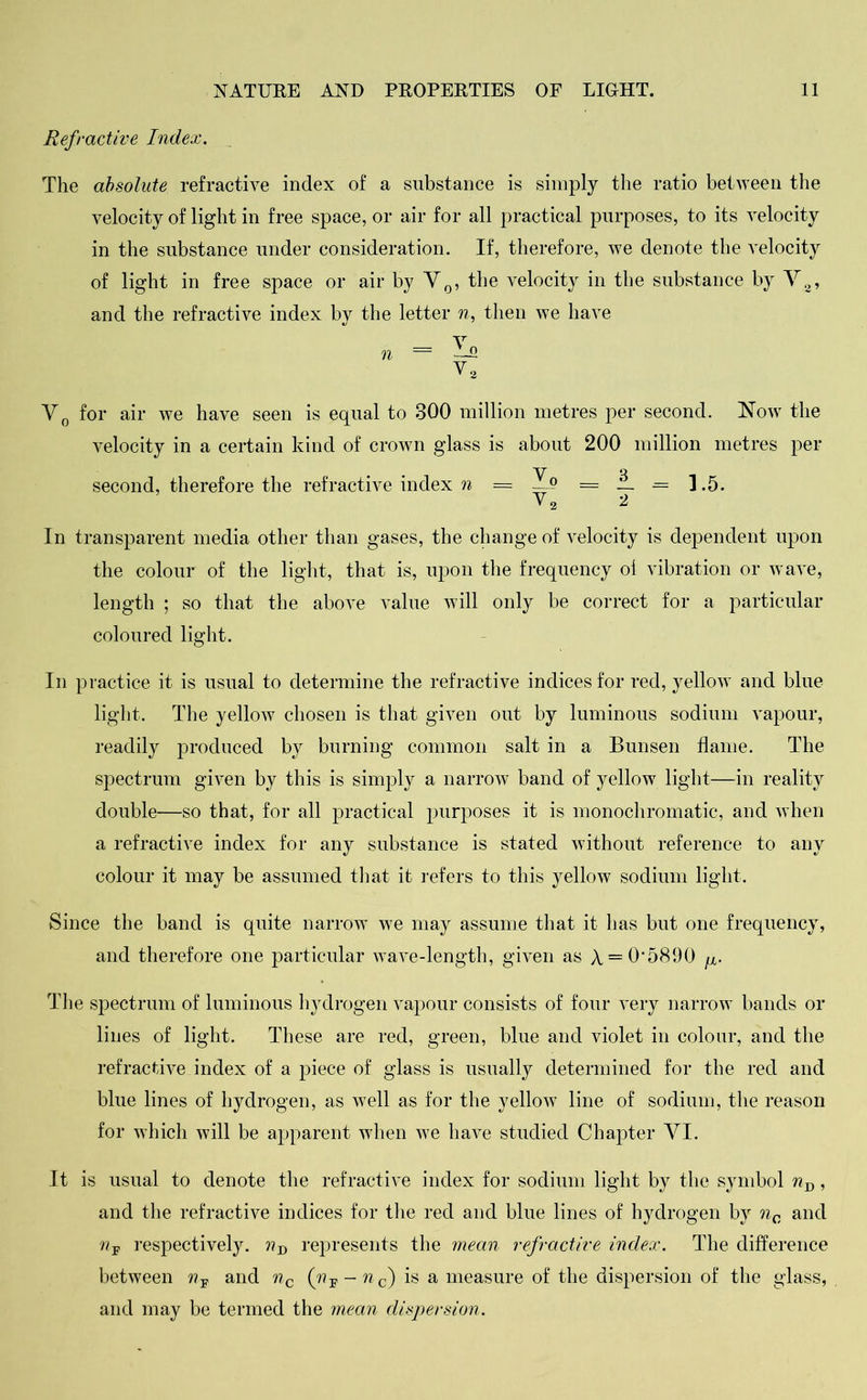 Refractive Index. The absolute refractive index of a substance is simply the ratio between the velocity of light in free space, or air for all practical purposes, to its velocity in the substance under consideration. If, therefore, we denote the velocity of light in free space or air by V0, the velocity in the substance by V8, and the refractive index by the letter n, then we have v 71 — ~J1 V3 V0 for air we have seen is equal to 300 million metres per second. Now the velocity in a certain kind of crown glass is about 200 million metres per second, therefore the refractive index n = —° = _ = ] .5. In transparent media other than gases, the change of velocity is dependent upon the colour of the light, that is, upon the frequency ol vibration or wave, length ; so that the above value will only be correct for a particular coloured light. In practice it is usual to determine the refractive indices for red, yellow and blue light. The yellow chosen is that given out by luminous sodium vapour, readily produced by burning common salt in a Bunsen flame. The spectrum given by this is simply a narrow band of yellow light—in reality double—so that, for all practical purposes it is monochromatic, and when a refractive index for any substance is stated without reference to any colour it may be assumed that it refers to this yellow sodium light. Since the band is quite narrow we may assume that it has but one frequency, and therefore one particular wave-length, given as A = O'5890 ^ The spectrum of luminous hydrogen vapour consists of four very narrow bands or lines of light. These are red, green, blue and violet in colour, and the refractive index of a piece of glass is usually determined for the red and blue lines of hydrogen, as well as for the yellow line of sodium, the reason for which will be apparent when we have studied Chapter VI. It is usual to denote the refractive index for sodium light by the symbol nD, and the refractive indices for the red and blue lines of hydrogen by nc and n-p respectively. ??D represents the mean refractive index. The difference between and nc (rip-nc) is a measure of the dispersion of the glass, and may be termed the mean dispersion.