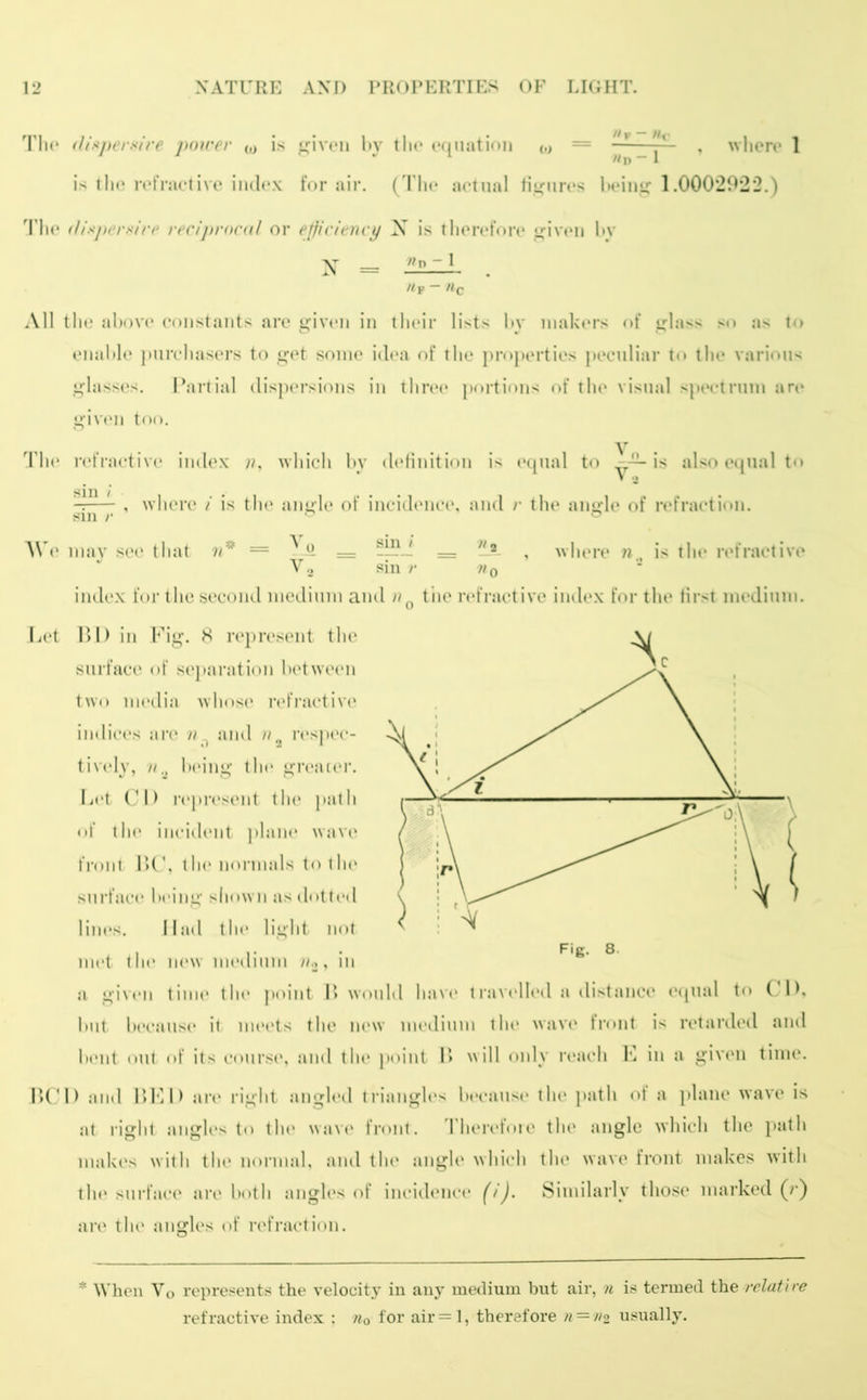 The dispersive power w is given by tlie equation j , where 1 is the refractive index for air. (The actual figures being 1.0002922.) The dispersire reciprocal or efficiency X is therefore given by \ = n ~ 1 fljp IIq All the above constants are given in their lists by makers of glass so as to enable purchasers to get some idea of the properties peculiar to the various glasses. Partial dispersions in three portions of the visual spectrum are given too. The refractive index n, which by definition is equal to is also equal to , where i is the angle of incidence, and r the angle of refraction. sin /• We may see that n* = Vq __ __ Vs. , where n„ is the refractive V2 sin r v0 index for the second medium and /?n the refractive index for the first medium. Let 1)1) in Fig. 8 represent the surface of separation between two media whose refractive indices arc n0 and n2 respec- tively, nbeing tin* greater. Let CD represent the path of the incident plane wave front DC, the normals to the surface being shown as dotted lines. Had the light not met tin* new medium hi a given time the point B would have travelled a distance equal to CD. but because it meets the new medium the wave front is retarded and bent out of its course, and the point B will only reach K in a given time. BCD and BED are right angled triangles because the path of a plane wave is at right angles to the wave front. Therefore the angle which the path makes with the normal, and the angle which the wave front makes with the surface are both angles of incidence (i). Similarly those marked (r) are the angles of refraction. * When Vo represents the velocity in any medium but air, n is termed the relatire refractive index : nQ for air=l, therefore n = n2 usually.