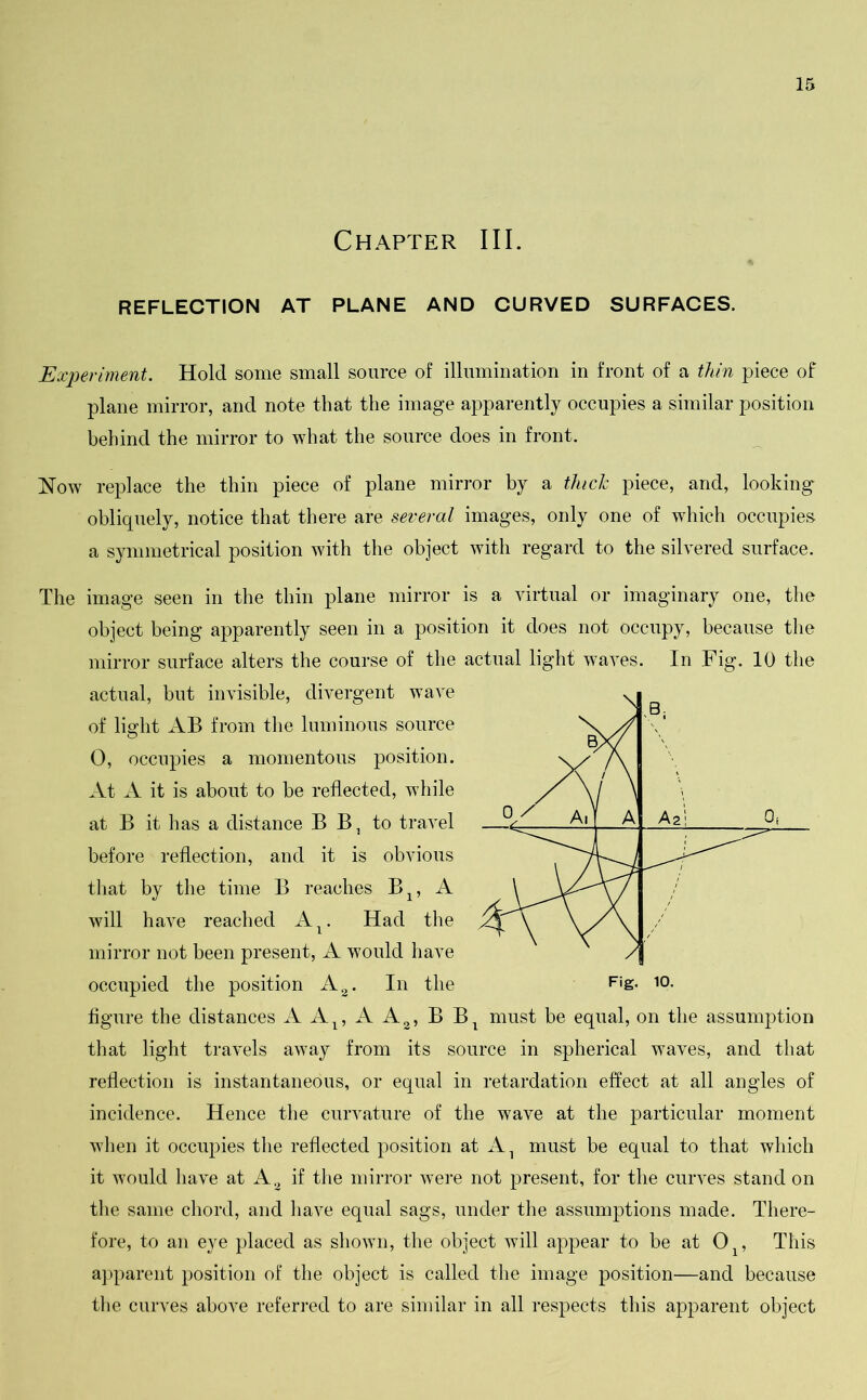 Chapter III. REFLECTION AT PLANE AND CURVED SURFACES. Experiment. Hold some small source of illumination in front of a thin piece of plane mirror, and note that the image apparently occupies a similar position behind the mirror to what the source does in front. Now replace the thin piece of plane mirror by a thick piece, and, looking obliquely, notice that there are several images, only one of which occupies a symmetrical position with the object with regard to the silvered surface. The image seen in the thin plane mirror is a virtual or imaginary one, the object being apparently seen in a position it does not occupy, because the mirror surface alters the course of the actual light waves. In Fig. 10 the actual, but invisible, divergent wave of light AB from the luminous source 0, occupies a momentous position. At A it is about to be reflected, while at B it has a distance B B, to travel before reflection, and it is obvious that by the time B reaches B1? A will have reached AT. Had the mirror not been present, A would have occupied the position A2. In the figure the distances AA1? AA2, BBt must be equal, on the assumption that light travels away from its source in spherical waves, and that reflection is instantaneous, or equal in retardation effect at all angles of incidence. Hence the curvature of the wave at the particular moment when it occupies the reflected position at A1 must be equal to that which it would have at A3 if the mirror were not present, for the curves stand on the same chord, and have equal sags, under the assumptions made. There- fore, to an eye placed as shown, the object will appear to be at 01? This apparent position of the object is called the image position—and because the curves above referred to are similar in all respects this apparent object Fig. 10.