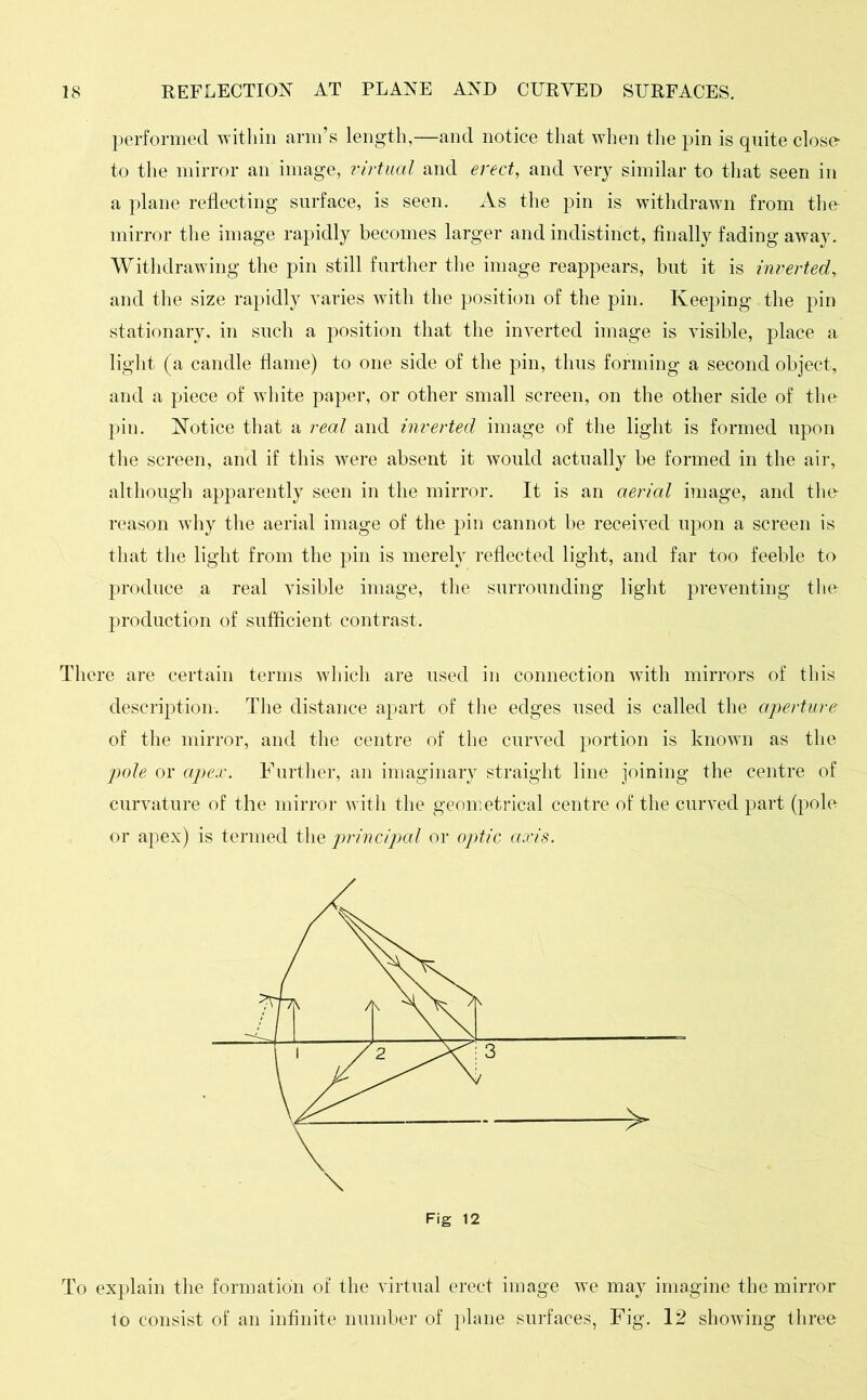 performed within arm’s length,—and notice that when the pin is quite close to the mirror an image, virtual and erect, and very similar to that seen in a plane reflecting surface, is seen. As the pin is withdrawn from the mirror the image rapidly becomes larger and indistinct, finally fading away. Withdrawing the pin still further the image reappears, but it is inverted, and the size rapidly varies with the position of the pin. Keeping the pin stationary, in such a position that the inverted image is visible, place a light (a candle flame) to one side of the pin, thus forming a second object, and a piece of white paper, or other small screen, on the other side of the pin. Notice that a real and inverted image of the light is formed upon the screen, and if this were absent it would actually be formed in the air, although apparently seen in the mirror. It is an aerial image, and the reason why the aerial image of the pin cannot be received upon a screen is that the light from the pin is merely reflected light, and far too feeble to produce a real visible image, the surrounding light preventing the production of sufficient contrast. There are certain terms which are used in connection with mirrors of this description. The distance apart of the edges used is called the aperture of the mirror, and the centre of the curved portion is known as the pole or apex. Further, an imaginary straight line joining the centre of curvature of the mirror with the geometrical centre of the curved part (pole or apex) is termed the principal or optic axis. Fig 12 To explain the formation of the virtual erect image we may imagine the mirror io consist of an infinite number of plane surfaces, Fig. 12 showing three