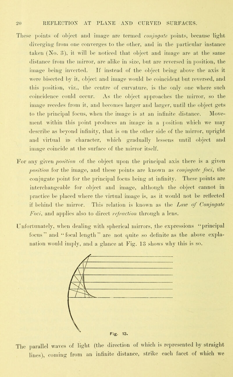 These points of object and image are termed conjugate points, because light diverging from one converges to the other, and in the particular instance taken (No. 3), it will be noticed that object and image are at the same distance from the mirror, are alike in size, but are reversed in position, the image being inverted. If instead of the object being above the axis it were bisected by it, object and image would be coincident but reversed, and this position, viz., the centre of curvature, is the only one where such coincidence could occur. As the object approaches the mirror, so the image recedes from it, and becomes larger and larger, until the object gets to the principal focus, when the image is at an infinite distance. Move- ment within this point produces an image in a position which we may describe as beyond infinity, that is on the other side of the mirror, upright and virtual in character, which gradually lessens until object and image coincide at the surface of the mirror itself. For any given position of the object upon the principal axis there is a given position for the image, and these points are known as conjugate foci, the conjugate point for the principal focus being at infinity. These points are interchangeable for object and image, although the object cannot in practice be placed where the virtual image is, as it would not be reflected if behind the mirror. This relation is known as the Law of Conjugate Foci, and applies also to direct refraction through a lens. Unfortunately, when dealing with spherical mirrors, the expressions “principal focus” and “focal length” are not quite so definite as the above expla- nation would imply, and a glance at Fig. 13 shows why this is so. The parallel waves of light (the direction of which is represented by straight lines), coming from an infinite distance, strike each facet of which we