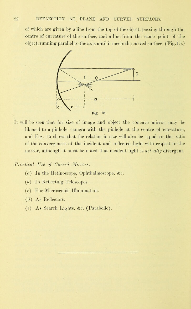 of which are given by a line from the top of the object, passing through the centre of curvature of the surface, and a line from the same point of the object, running parallel to the axis until it meets the curved surface. (Fig. 15.) Fig 15. It will be seen that for size of image and object the concave mirror may be likened to a pinhole camera with the pinhole at the centre of curvature, and Fig. 15 shows that the relation in size will also be equal to the ratio of the convergences of the incident and reflected light with respect to the mirror, although it must be noted that incident light is actially divergent. Practical Use of Curved Mirrors. (a) In the Retinoscope, Ophthalmoscope, &c. (5) In Reflecting Telescopes. (c) For Microscopic Illumination. (d) As Reflectors. (e) As Search Lights, &c. (Parabolic).