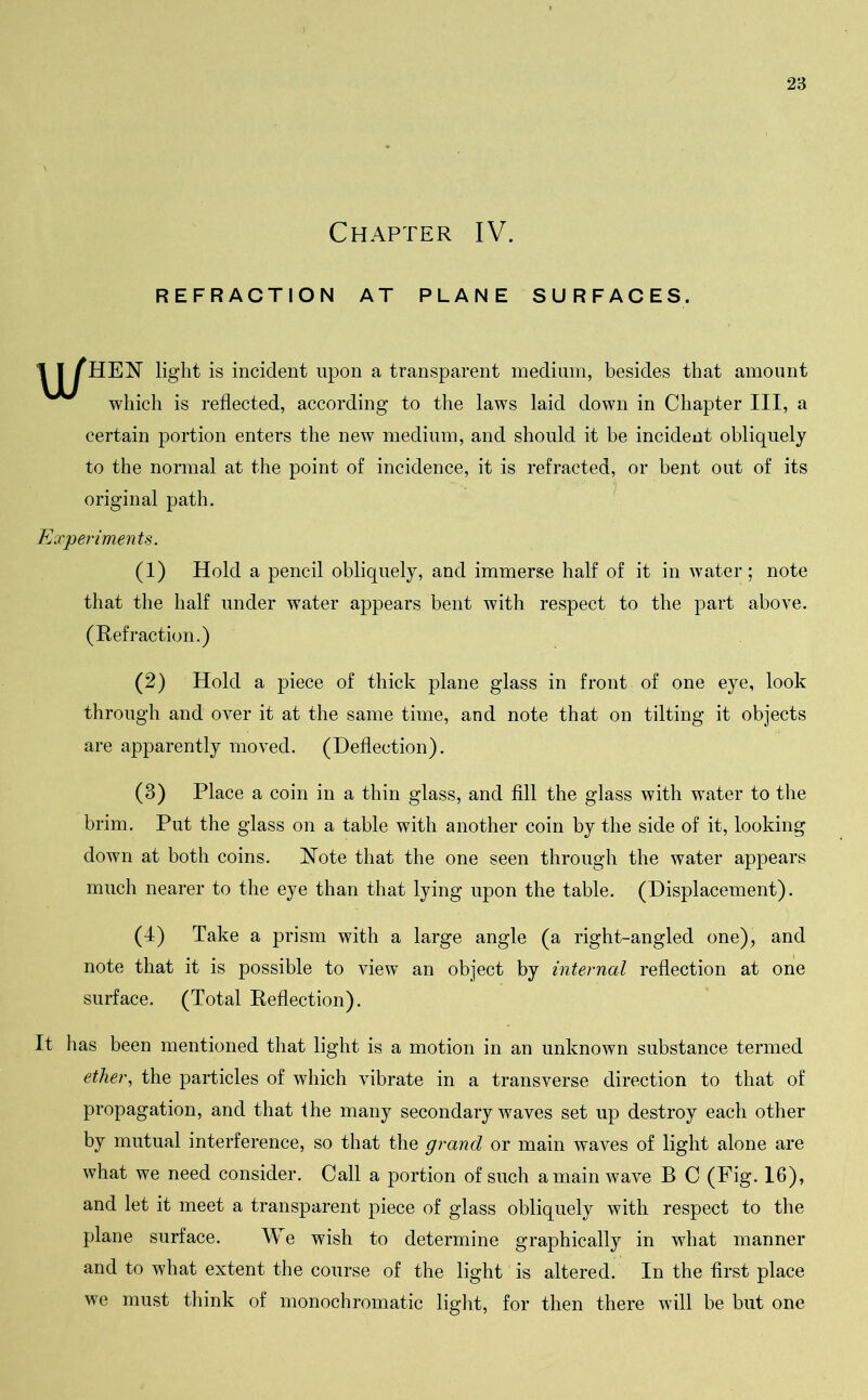 Chapter IV. REFRACTION AT PLANE SURFACES. u/ HEN light is incident upon a transparent medium, besides that amount which is reflected, according to the laws laid down in Chapter III, a certain portion enters the new medium, and should it be incident obliquely to the normal at the point of incidence, it is refracted, or bent out of its original path. Experiments. (1) Hold a pencil obliquely, and immerse half of it in water; note that the half under water appears bent with respect to the part above. (Refraction.) (2) Hold a piece of thick plane glass in front of one eye, look through and over it at the same time, and note that on tilting it objects are apparently moved. (Deflection). (3) Place a coin in a thin glass, and fill the glass with water to the brim. Put the glass on a table with another coin by the side of it, looking down at both coins. Note that the one seen through the water appears much nearer to the eye than that lying upon the table. (Displacement). (4) Take a prism with a large angle (a right-angled one), and note that it is possible to view an object by internal reflection at one surface. (Total Reflection). It has been mentioned that light is a motion in an unknown substance termed ether, the particles of which vibrate in a transverse direction to that of propagation, and that the many secondary waves set up destroy each other by mutual interference, so that the grand or main waves of light alone are what we need consider. Call a portion of such amain wave B C (Fig. 16), and let it meet a transparent piece of glass obliquely with respect to the plane surface. We wish to determine graphically in what manner and to what extent the course of the light is altered. In the first place we must think of monochromatic light, for then there will be but one