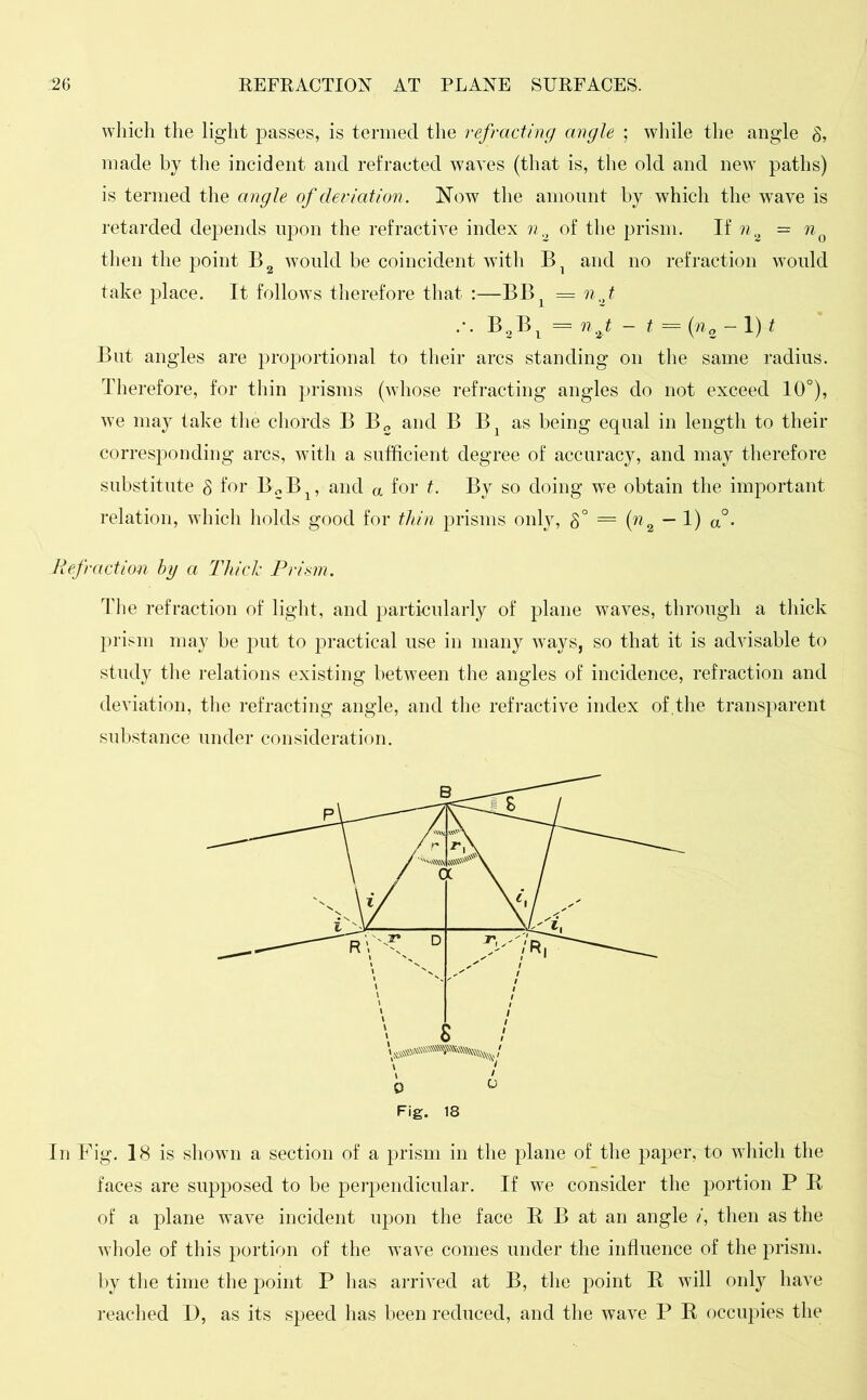 which the light passes, is termed the refracting angle ; while the angle 8, made by the incident and refracted waves (that is, the old and new paths) is termed the angle of deviation. Now the amount by which the wave is retarded depends upon the refractive index n0 of the prism. If n2 = n0 then the point B2 would be coincident with Bl and no refraction would take place. It follows therefore that :—BBL = nj .-. B2B1 = n2t - t = (n„ - 1) t But angles are proportional to their arcs standing on the same radius. Therefore, for thin prisms (whose refracting angles do not exceed 10°), we may take the chords B B2 and B Bx as being equal in length to their corresponding arcs, with a sufficient degree of accuracy, and may therefore substitute 8 for B2B1? and a for t. By so doing we obtain the important relation, which holds good for thin prisms only, 8° = {n2 ~ 1) a°* Ref-action by a Thiele Prism. The refraction of light, and particularly of plane waves, through a thick prism may be put to practical use in many ways, so that it is advisable to study the relations existing between the angles of incidence, refraction and deviation, the refracting angle, and the refractive index of,the transparent substance under consideration. In Fig. 18 is shown a section of a prism in the plane of the paper, to which the faces are supposed to be perpendicular. If we consider the portion P R of a plane wave incident upon the face R B at an angle i, then as the whole of this portion of the wave comes under the influence of the prism, by the time the point P has arrived at B, the point R will only have reached D, as its speed has been reduced, and the wave P R occupies the