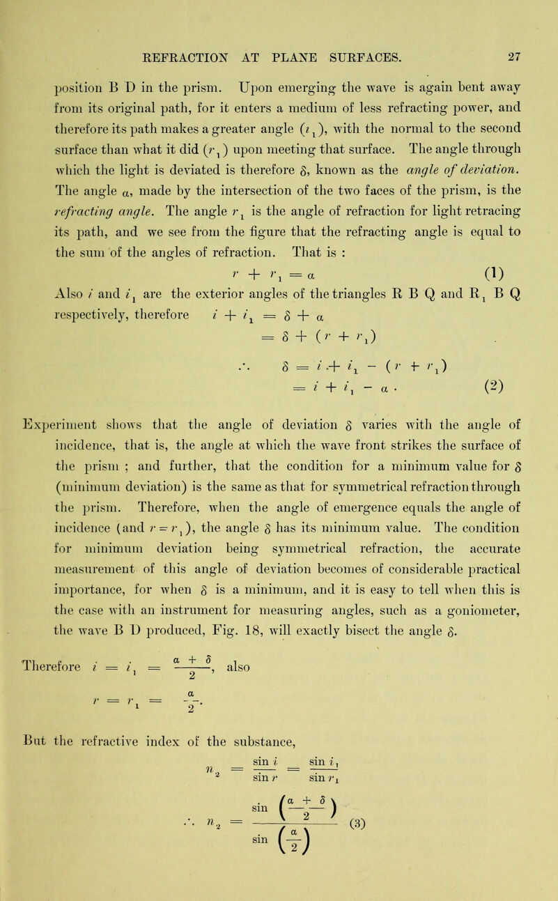 position B D in the prism. Upon emerging the wave is again bent away from its original path, for it enters a medium of less refracting power, and therefore its path makes a greater angle (i l), with the normal to the second surface than what it did (r 1) upon meeting that surface. The angle through which the light is deviated is therefore 8, known as the angle of deviation. The angle a, made by the intersection of the two faces of the prism, is the refracting angle. The angle rx is the angle of refraction for light retracing its path, and we see from the figure that the refracting angle is equal to the sum of the angles of refraction. That is : r + ri = a (1) Also i and i x are the exterior angles of the triangles R B Q and R x B Q respectively, therefore i + ix = 8 + a l 8 + (r + rx) 8 = i •+ U - ( r +- >'1) — i + i, — a ■ (2) Experiment shows that the angle of deviation § varies with the angle of incidence, that is, the angle at which the wave front strikes the surface of the prism ; and further, that the condition for a minimum value for $ (minimum deviation) is the same as that for symmetrical refraction through the prism. Therefore, when the angle of emergence equals the angle of incidence (and r = r,), the angle 8 has its minimum value. The condition for minimum deviation being symmetrical refraction, the accurate measurement of this angle of deviation becomes of considerable practical importance, for when § is a minimum, and it is easy to tell when this is the case with an instrument for measuring angles, such as a goniometer, the wave B D produced, Fig. 18, will exactly bisect the angle 8. imi p . . Ct -f* d n therefore i = = —-—, also a But the refractive index of the substance, sin i sin i, 2 sin r sin rx