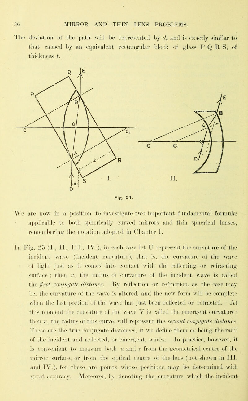 The deviation of the path will be represented by d, and is exactly similar to that caused by an equivalent rectangular block of glass P Q E S, of thickness t. We are now in a position to investigate two important fundamental formulas applicable to both spherically curved mirrors and thin spherical lenses, remembering the notation adopted in Chapter 1. In Fig. 25 (I., II., III., IV.), in each case let U represent the curvature of the incident wave (incident curvature), that is, the curvature of the wave of light just as it comes into contact with the reflecting or refracting surface ; then u, the radius of curvature of the incident wave is called the first conjugate distance. By reflection or refraction, as the case may be, the curvature of the wave is altered, and the new form will be complete when the last portion of the wave has just been reflected or refracted. At this moment the curvature of the wave V is called the emergent curvature ; then v, the radius of this curve, will represent the second conjugate distance. These are the true conjugate distances, if we define them as being the radii of the incident and reflected, or emergent, waves. In practice, however, it is convenient to measure both u and v from the geometrical centre of the mirror surface, or from the optical centre of the lens (not shown in III. and IV.), for these are points whose positions may be determined with great accuracy. Moreover, by denoting the curvature which the incident