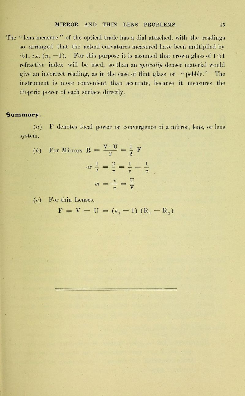 The “ lens measure ” of the optical trade has a dial attached, with the readings so arranged that the actual curvatures measured have been multiplied by •51, i.e. (n2 —1). For this purpose it is assumed that crown glass of 1*51 refractive index will be used, so than an optically denser material would give an incorrect reading, as in the case of flint glass or “ pebble.” The instrument is more convenient than accurate, because it measures the dioptric power of each surface directly. Summary. {a) F denotes focal power or convergence of a mirror, lens, or lens system. (b) For Mirrors R = V m = — u 1 _ 1 V u U V (c) For thin Lenses.
