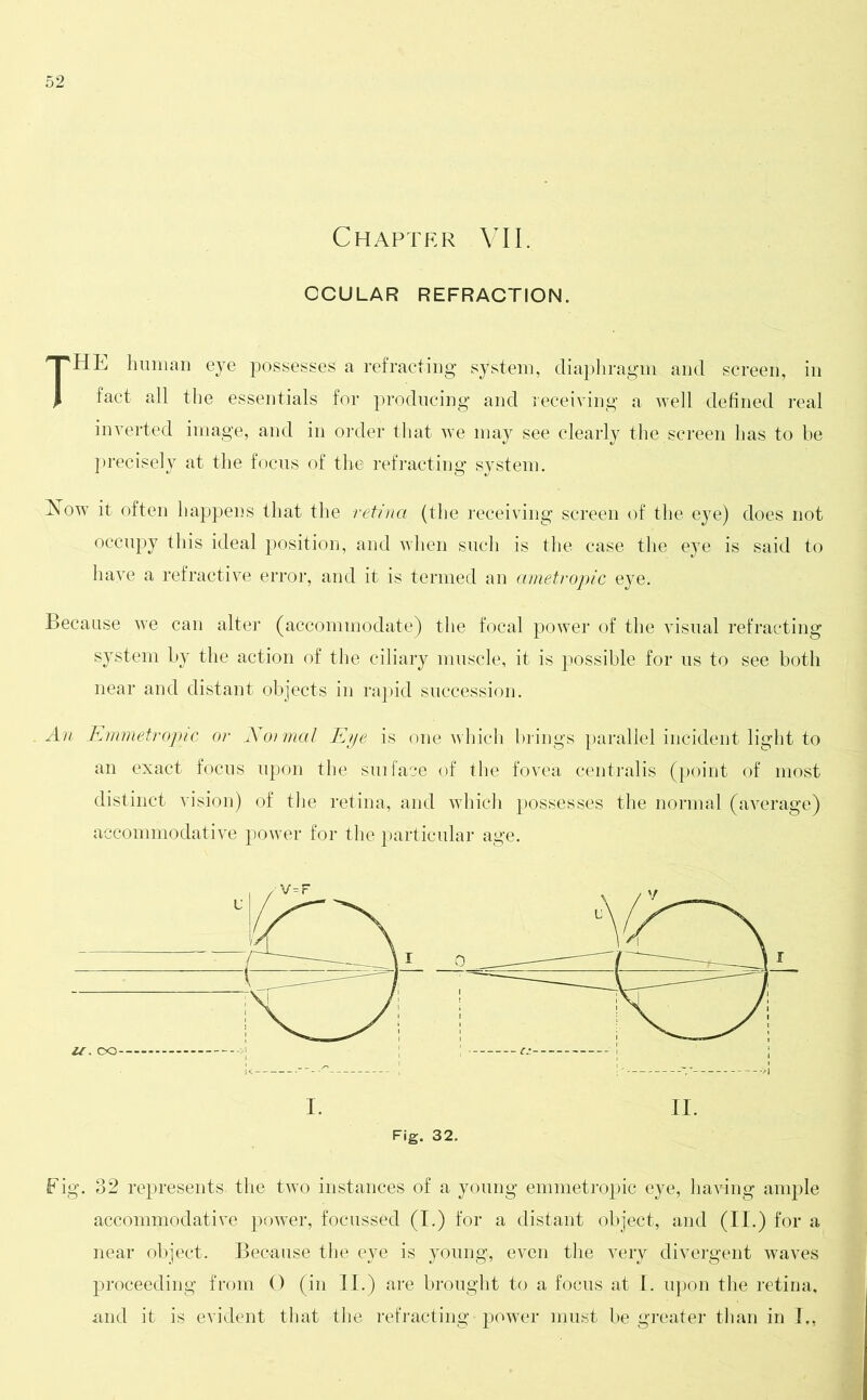 Chapter VII. OCULAR REFRACTION. THE human eye possessed a refracting system, diaphragm and screen, in fact all the essentials for producing and receiving a well defined real inverted image, and in order that we may see clearly the,screen has to be precisely at the focus of the refracting system. Now it often happens that the retina (the receiving screen of the eye) does not occupy this ideal position, and when such is the case the eye is said to have a refractive error, and it is termed an ametropic eye. Because we can alter (accommodate) the focal power of the visual refracting system by the action of the ciliary muscle, it is possible for us to see both near and distant objects in rapid succession. An Emmetropic or Noimal Eye is one which brings parallel incident light to an exact focus upon the suiface of the fovea centralis (point of most distinct vision) of the retina, and which possesses the normal (average) accommodative power for the particular age. Fig. 32 represents, the two instances of a young emmetropic eye, having ample accommodative power, focussed (I.) for a distant object, and (II.) for a near object. Because the eye is young, even the very divergent waves proceeding from 0 (in II.) are brought to a focus at I. upon the retina, and it is evident that the refracting power must be greater than in I.,