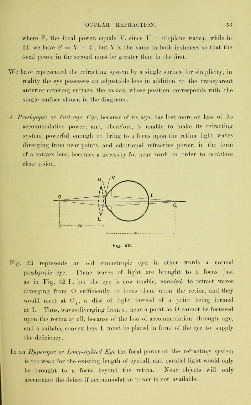 where F, the focal power, equals Y, since U = 0 (plane wave), while in II. we have F. = Y + U, but Y is the same in both instances so that the focal power in the second must be greater than in the first. We have represented the refracting system by a single surface for simplicity, in reality the eye possesses an adjustable lens in addition to the transparent anterior covering surface, the cornea, whose position corresponds with the single surface shown in the diagrams. A Presbyopic or Old-age Eye, because of its age, has lost more or less of its accommodative power; and, therefore, is unable to make its refracting system powerful enough to bring to a focus upon the retina light waves diverging from near points, and additional refractive power, in the form of a convex lens, becomes a necessity for near work in order to maintain clear vision. Fig. 33. Fig. 33 represents an old emmetropic eye, in other words a normal presbyopic eye. Plane waves of light are brought to a focus just as in Fig. 32 I., but the eye is now unable, unaided, to refract waves diverging from 0 sufficiently to focus them, upon the retina, and they would meet at 0 , a disc of light instead of a point being formed at I. Thus, waves diverging from so near a point as 0 cannot be focussed upon the retina at all, because of the loss of accommodation through age, and a suitably convex lens L must be placed in front of the eye to supply the deficiency. In an Hyperopic or Long-sighted Eye the focal power of the refracting system is too weak for the existing length of eyeball, and parallel light would only be brought to a focus beyond the retina. Near objects will only accentuate the defect if accommodative power is not available.