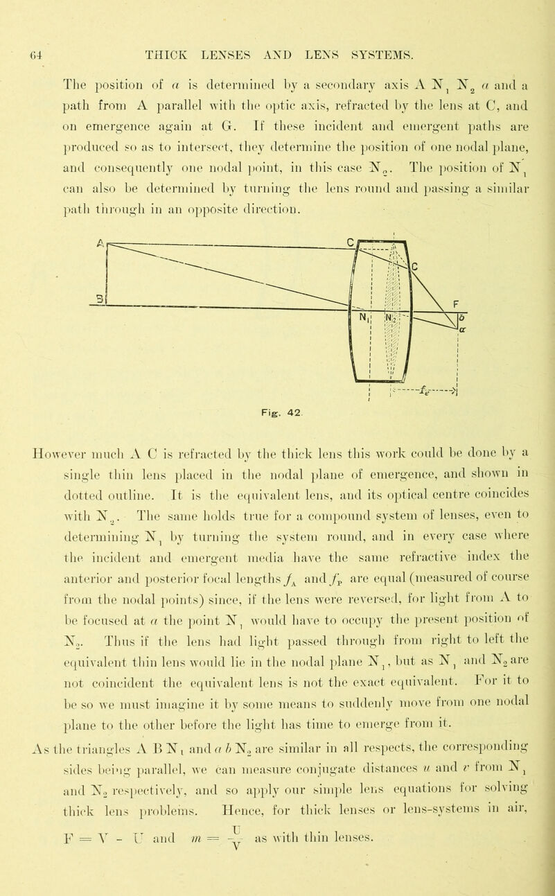 The position of a is determined by a secondary axis A lsTl ~N2 a and a path from A parallel with the optic axis, refracted by the lens at C, and on emergence again at G. If these incident and emergent paths are produced so as to intersect, they determine the position of one nodal plane, and consequently one nodal point, in this case ~N0. The position of can also be determined by turning the lens round and passing a similar path through in an opposite direction. However much A C is refracted by the thick lens this work could be done by a single thin lens placed in the nodal plane of emergence, and shown in dotted outline. It is the equivalent lens, and its optical centre coincides with N.,. The same holds true for a compound system of lenses, even to determining N1 by turning the system round, and in every case where the incident and emergent media have the same refractive index the anterior and posterior focal lengths /A and are equal (measured of course from the nodal points) since, if the lens were reversed, for light from A to be focused at a the point would have to occupy the present position of N2. Thus if the lens had light passed through from right to left the equivalent thin lens would lie in the nodal plane but as N] and N2 are not coincident the equivalent lens is not the exact equivalent. For it to be so we must imagine it by some means to suddenly move from one nodal plane to the other before the light has time to emerge from it. As the triangles A B and a b N2 are similar in all respects, the corresponding sides being parallel, we can measure conjugate distances u and v from and respectively, and so apply our simple lens equations for solving thick lens problems. Hence, for thick lenses or lens-systems in air, F = V - U and m ==_ as with thin lenses.