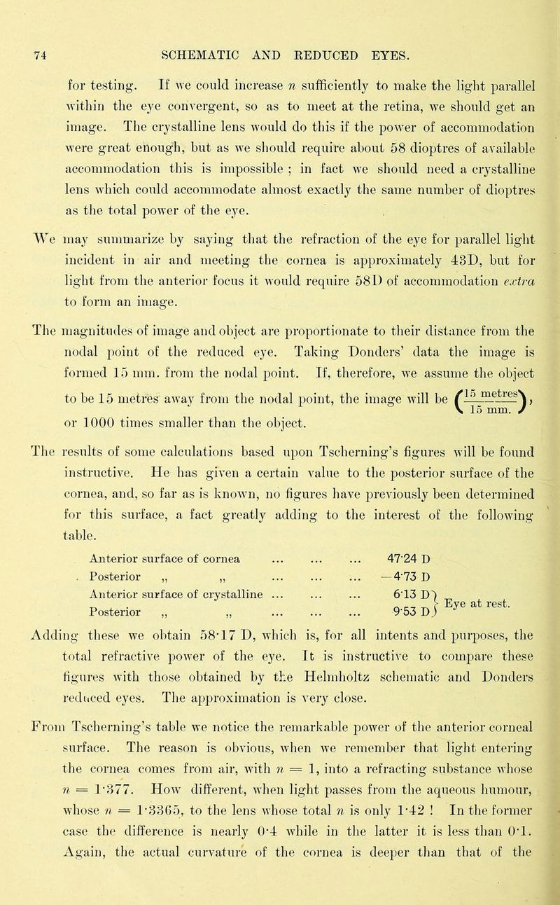 for testing. If we could increase n sufficiently to make the light parallel within the eye convergent, so as to meet at the retina, we should get an image. The crystalline lens would do this if the power of accommodation were great enough, but as we should require about 58 dioptres of available accommodation this is impossible ; in fact we should need a crystalline lens which could accommodate almost exactly the same number of dioptres as the total power of the eye. We may summarize by saying that the refraction of the eye for parallel light incident in air and meeting the cornea is approximately 43D, but for light from the anterior focus it would require 58D of accommodation extra to form an image. The magnitudes of image and object are proportionate to their distance from the nodal point of the reduced eye. Taking Donders ’ data the image is formed 15 mm. from the nodal point. If, therefore, we assume the object to be 15 metres' away from the nodal point, the image will be /lo metresN or 1000 times smaller than the object. The results of some calculations based upon Tscberning’s figures will be found instructive. He has given a certain value to the posterior surface of the cornea, and, so far as is known, no figures have previously been determined for this surface, a fact greatly adding to the interest of the following table. Anterior surface of cornea Posterior „ ,, Anterior surface of crystalline .. Posterior ,, ,, 47-24 D -4 73 D 6-13 D4 9-53D|ByeatreSt- Adding these we obtain 58*17 D, which is, for all intents and purposes, the total refractive power of the eye. It is instructive to compare these figures with those obtained by the Helmholtz schematic and Donders reduced eyes. The approximation is very close. From Tscherning’s table we notice the remarkable power of the anterior corneal surface. The reason is obvious, when we remember that light entering the cornea comes from air, with n = 1, into a refracting substance whose n = 1*377. How different, when light passes from the aqueous humour, whose n = 1*3365, to the lens whose total n is only 1*42 ! In the former case the difference is nearly 0*4 while in the latter it is less than 0*1. Again, the actual curvature of the cornea is deeper than that of the