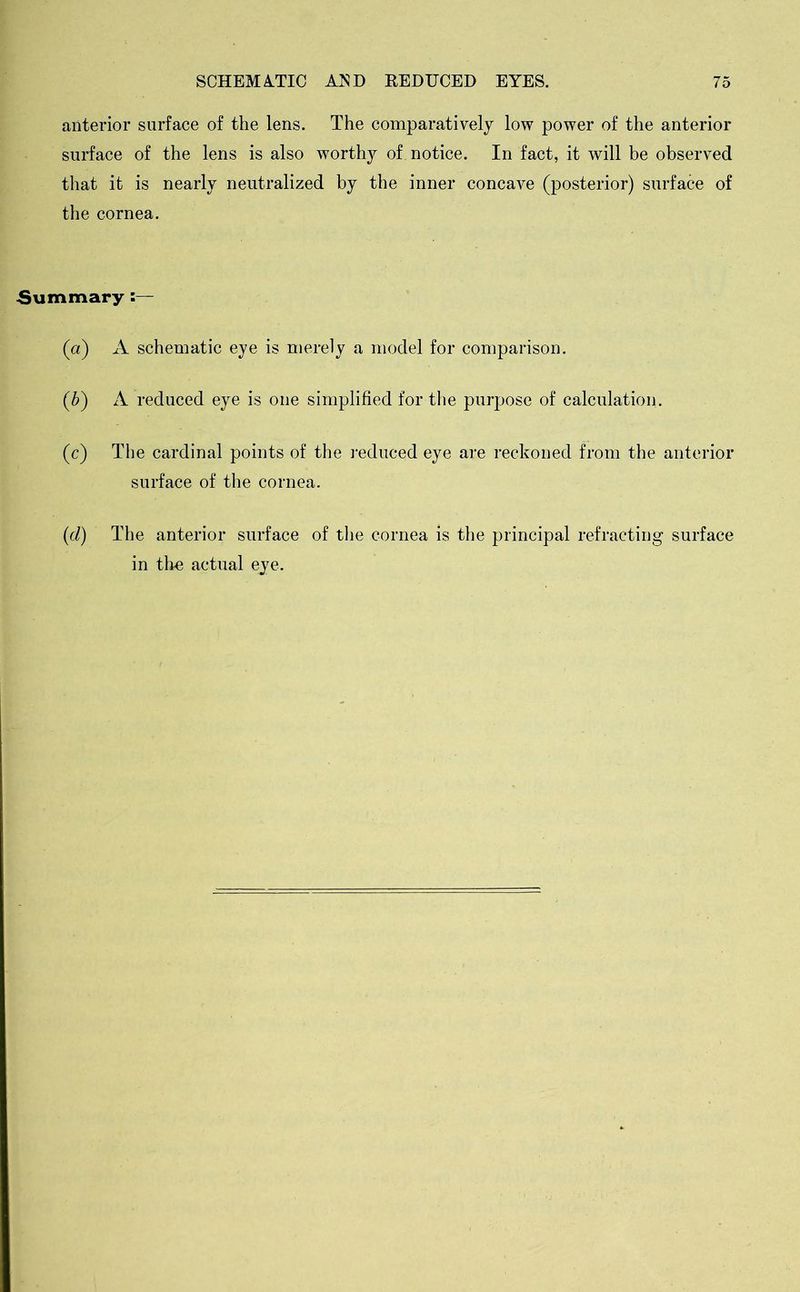 anterior surface of the lens. The comparatively low power of the anterior surface of the lens is also worthy of notice. In fact, it will be observed that it is nearly neutralized by the inner concave (posterior) surface of the cornea. Summary :— (a) A schematic eye is merely a model for comparison. (b) A reduced eye is one simplified for the purpose of calculation. (c) The cardinal points of the reduced eye are reckoned from the anterior surface of the cornea. (cl) The anterior surface of the cornea is the principal refracting surface in the actual eye.