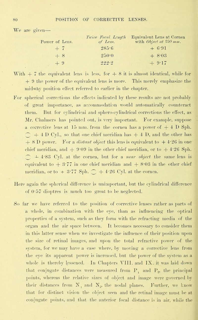 Power of Lens. Twice Focal Length of Lem. Equivalent Lens at Cornea with Object at 250 mm . + 7 285-6 + 6-91 + 8 250-0 + 8-03 I 9 222-2 m 9-i7 With + 7 the equivalent lens is less, for + 8 it is almost identical, while for -f 9 the power of the equivalent lens is more. This merely emphasize the midwiiy position effect referred to earlier in the chapter. For spherical corrections the effects indicated by these results are not probably of great importance, as accommodation would automatically counteract them. But for cylindrical and sphero-cylindrical corrections the effect, as Mr. Chalmers has pointed out, is very important. For example, suppose a corrective lens at 15 mm. from the cornea has a power of 4- 4 D Sph. 3 + 4 D Cyl., so that one chief meridian has + 4 I), and the other has -f 8D power. For a distant object this lens is equivalent to -f 4’26 in one chief meridian, and -f- 9'09 in the other chief meridian, or to + 426 Sph. ^3 4‘83 Cyl. at the cornea, but for a near object the same lens is equivalent to -f 3‘77 in one chief meridian and -f- 803 in the other chief meridian, or to + 3*77 Sph. ^ + 4-26 Cyl. at the cornea. Here again the spherical difference is unimportant, but the cylindrical difference of O'57 dioptres is much too great to be neglected. >So far we have referred to the position of corrective lenses rather as parts of a whole, in combination with the eye, than as influencing the optical properties of a system, such as they form with the refracting media of the organ and the air space between. It becomes necessary to consider them in this latter sense when we investigate the influence of their position upon the size of retinal images, and upon the total refractive power of the system, for we may have a case where, by moving a corrective lens from the eye its apparent power is increased, but th£ power of the system as a whole is thereby lessened. In Chapters VIII. and IX. it was laid down that conjugate distances were measured from P1 and P2, the principal points, whereas the relative sizes of object and image were governed by their distances from X1 and Xk, the nodal planes. Further, we know that for distinct vision the object seen and the retinal image must be at conjugate points, and that the anterior focal distance is in air, while the