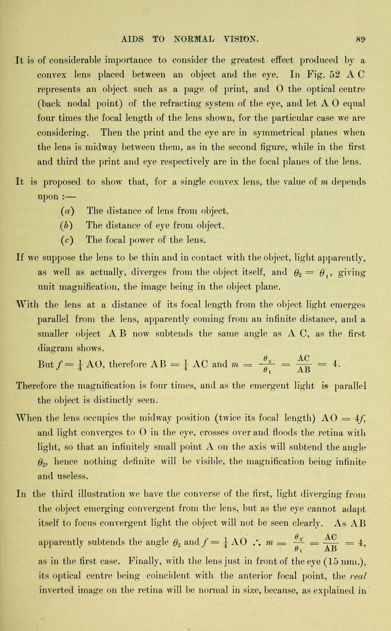 It is of considerable importance to consider the greatest effect produced by a. convex lens placed between an object and the eye. In Fig. 52 A C represents an object such as a page of print, and 0 the optical centre (back nodal point) of the refracting system of the eye, and let A 0 equal four times the focal length of the lens shown, for the particular case we are considering. Then the print and the eye are in symmetrical planes when the lens is midway between them, as in the second figure, while in the first and third the print and eye respectively are in the focal planes of the lens. It is proposed to show that, for a single convex lens, the value of m depends- upon :— (а) The distance of lens from object. (б) The distance of eye from object. (c) The focal power of the lens. If we suppose the lens to be thin and in contact with the object, light apparently, as well as actually, diverges from the object itself, and #2 == m$lf giving unit magnification, the image being in the object plane. With the lens at a distance of its focal length from the object light emerges parallel from the lens, apparently coming from an infinite distance, and a smaller object A B now subtends the same angle as AC, as the first diagram shows. a An But / = \ AO, therefore AB - \ AC and m = —y- = = 4. Therefore the magnification is four times, and as the emergent light is parallel the object is distinctly seen. When the lens occupies the midway position (twice its focal length) AO = 4-f, and light converges to 0 in the eye, crosses over and floods the retina with light, so that an infinitely small point A on the axis will subtend the angle #2, hence nothing definite will be visible, the magnification being infinite and useless. In the third illustration we have the converse of the first, light diverging from the object emerging convergent from the lens, but as the eye cannot adapt itself to focus convergent light the object will not be seen clearly. As AB apparently subtends the angle #2 and / = 4 AO m = —- — === 4, as in the first case. Finally, with the lens just in front of the eye (15 mm.), its optical centre being coincident with the anterior focal point, the real inverted image on the retina will be normal in size, because, as explained in