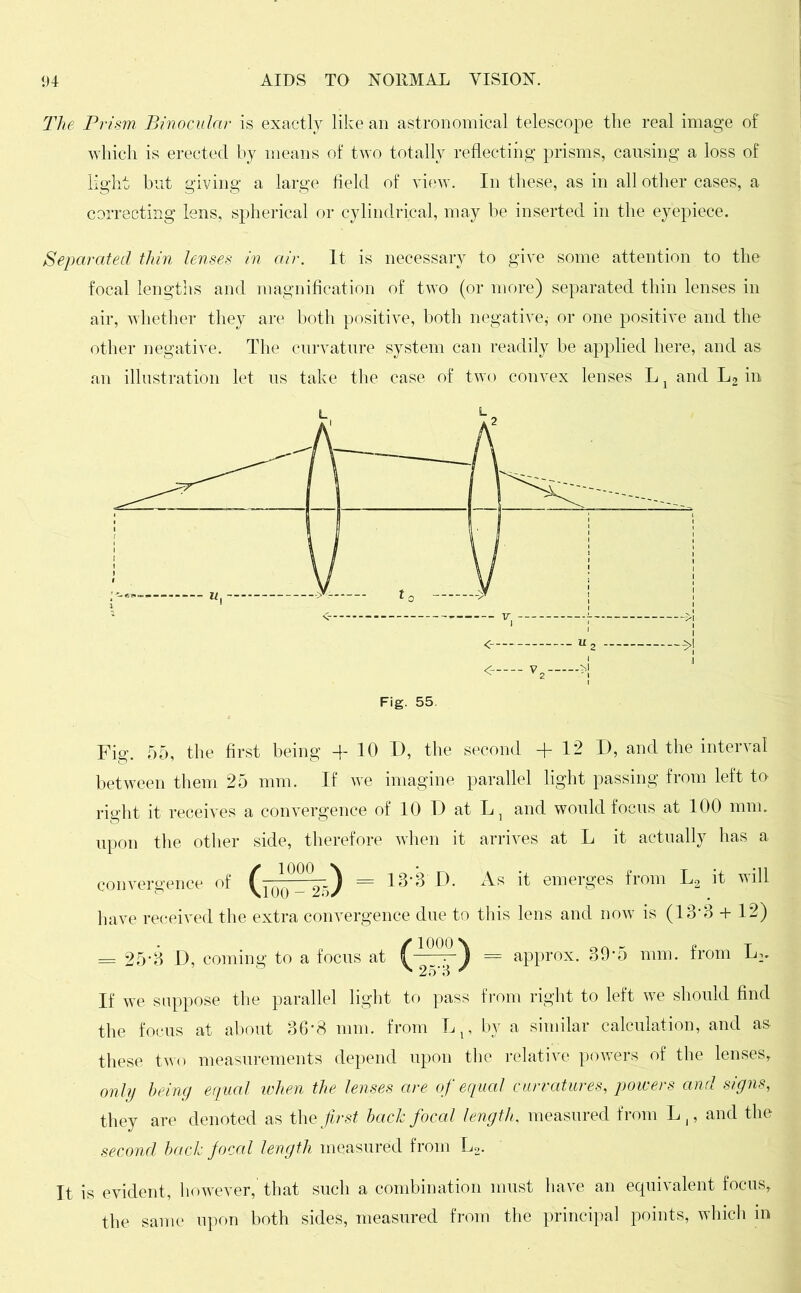 The Prism Binocular is exactly like an astronomical telescope the real image of which is erected by means of two totally reflecting prisms, causing a loss of light but giving a large field of view. In these, as in all other cases, a correcting lens, spherical or cylindrical, may be inserted in the eyepiece. Separated thin lenses in air. It is necessary to give some attention to the focal lengths and magnification of two (or more) separated thin lenses in air, whether they are both positive, both negative,- or one positive and the other negative. The curvature system can readily be applied here, and as an illustration let us take the case of two convex lenses L x and L2 in < u2 v2— H Fig. 55 Fig. 55, the first being -f 10 D, the second + 12 D, and the interval between them 25 mm. If we imagine parallel light passing from left to right it receives a convergence of 10 D at L, and would focus at 100 mm. upon the other side, therefore when it arrives at L it actually has a convergence of = 13'3‘D. As it emerges from L3 it will have received the extra convergence due to this lens and now is (13:3 + 12) = 25*3 D, coming to a focus at (= approx. 39’5 mm. from L-.. If we suppose the parallel light to pass from right to left we should find the focus at about 36*8 mm. from L1? by a similar calculation, and as these two measurements depend upon the relative powers of the lenses, only being equal when the lenses are of equal curvatures, powers and signs, they are denoted as theirs* bach focal length, measured from Ll? and the second bach focal length measured from L2. It is evident, however, that such a combination must have an equivalent focus, the same upon both sides, measured from the principal points, which in