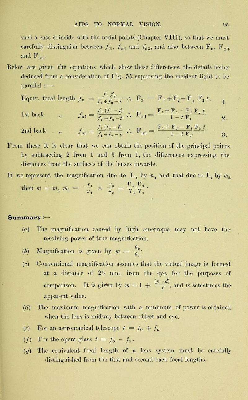 such a case coincide with the nodal points (Chapter VIII), so that we must carefully distinguish between /E, /Bl and /b2, and also between FE, FBl. and Fb2. Below are given the equations which show these differences, the details being deduced from a consideration of Fig. 55 supposing the incident light to be parallel :— 1st back 2nd back /bI — /b2 = /, /* ••• Fe = Fl +F2-F , D t. + 10 ’ 1 1. /. (/, - i) ••• Fb1 = Fr+ F, - F, Fa it f X +/2 — t 1 - tFj 2 fr (A - t) •V fb3 = Fx + F2 - Fa f2 t fx +A -1 1 -1 F, 3 From these it is clear that we can obtain the position of the principal points- by subtracting 2 from 1 and 3 from 1, the differences expressing the distances from the surfaces of the lenses inwards. If we represent the magnification due to L1 by m1 and that due to L2 by m% ,i . IT, U2 then m = m, m9 = — x — = • 1 »i w2 v i Vo Summary:— (a) The magnification caused by high ametropia may not have the- resolving power of true magnification. q (.b) Magnification is given by m — | 8 (c) Conventional magnification assumes that the virtual image is formed at a distance of 25 mm. from the eye, for the purposes of comparison. It is gi\%n by m 1 + —and is sometimes the apparent value. (d) The maximum magnification with a minimum of power is obtained when the lens is midway between object and eye. (e) For an astronomical telescope t .'==■fQ -f- fx. (/) For the opera glass t = fQ - fE. (g) The equivalent focal length of a lens system must be carefully distinguished from the first and second back focal lengths.