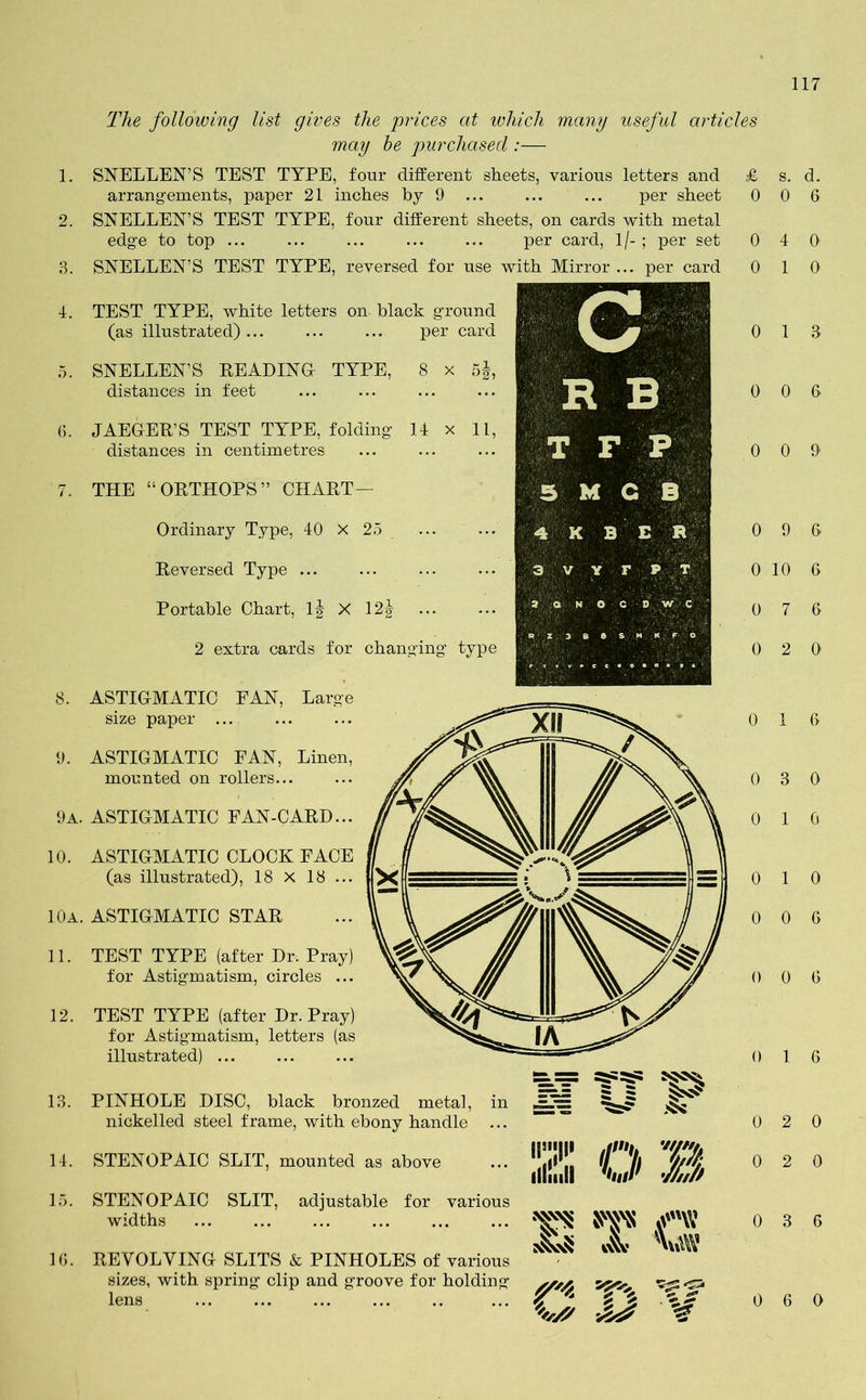 The following list gives the prices at which many useful articles may be purchased :— SNELLEN’S TEST TYPE, four different sheets, various letters and £ arrangements, paper 21 inches by 9 ... ... ... per sheet 0 SNELLEN’S TEST TYPE, four different sheets, on cards with metal edge to top ... ... ... ... ... per card, 1 /- ; per set 0 SNELLEN’S TEST TYPE, reversed for use with Mirror ... per card 0 TEST TYPE, white letters on black ground (as illustrated) ... per card SNELLEN’S READING TYPE, 8 x 5§, distances in feet JAEGER’S TEST TYPE, folding If distances in centimetres THE “ORTHOPS” CHART— Ordinary Type, 40 X 25 Reversed Type Portable Chart, If X 12f ... 2 extra cards for changing type ASTIGMATIC FAN, size paper ... Large 9. ASTIGMATIC FAN, Linen, mounted on rollers... 9A. ASTIGMATIC PAN-CARD... 10. ASTIGMATIC CLOCK FACE (as illustrated), 18 x 18 ... 10A. astigmatic star 11. TEST TYPE (after Dr. Pray) for Astigmatism, circles ... 12. TEST TYPE (after Dr. Pray) for Astigmatism, letters (as illustrated) 13. PINHOLE DISC, black bronzed metal, in nickelled steel frame, with ebony handle ... 14. STENOPAIC SLIT, mounted as above 15. STENOPAIC SLIT, adjustable for various widths 16. REVOLVING SLITS & PINHOLES of various sizes, with spring clip and groove for holding lens at? Z O B m r* T3 s. d. 0 6 4 0 1 0 1 3 0 6 0 9 9 6 10 6 7 6 2 0 1 6 3 0 1 0 1 0 0 6 0 6 1 6 2 0 2 0 3 6 0 6 0