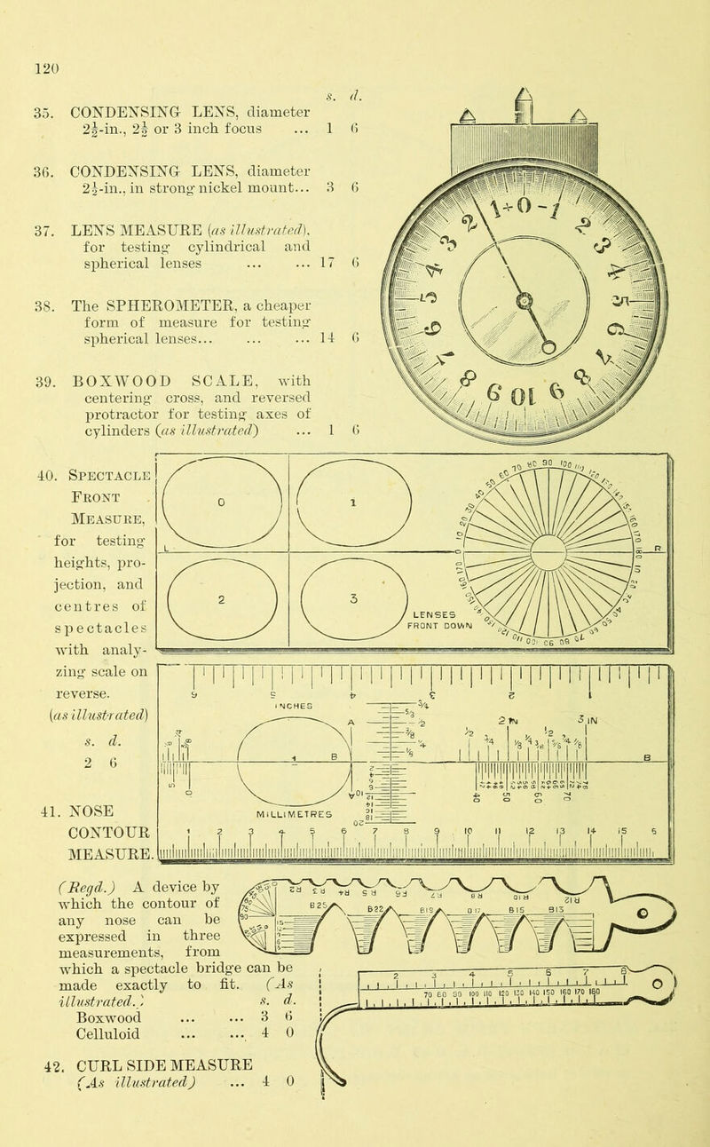 s. 35. CONDENSING LENS, diameter 2§-in., 2§ or 3 inch focus ... 1 36. CONDENSING LENS, diameter 2i-in., in strong-nickel mount... 3 37. LENS MEASURE {as illustrated), for testing1 cylindrical and spherical lenses ... ... 17 38. The SPHEROMETER, a cheaper form of measure for testing1 spherical lenses... ... ... 11 39. BOXWOOD SCALE, with centering1 cross, and reversed protractor for testing axes of cylinders (as illustrated') ... 1 40. Spectacle Front Measure, for testing heights, pro- jection, and centres of spectacles with analy- zing scale on reverse. {as illustrated) s. d. 2 6 41. NOSE CONTOUR MEASURE. (Regd.) A device by which the contour of (% any nose can be expressed in three measurements, from which a spectacle bridg’e can be made exactly to fit. (As illustrated.) s. d. Boxwood 3 6 Celluloid 4 0 42. CURL SIDE MEASURE (As illustrated) ... 4 0