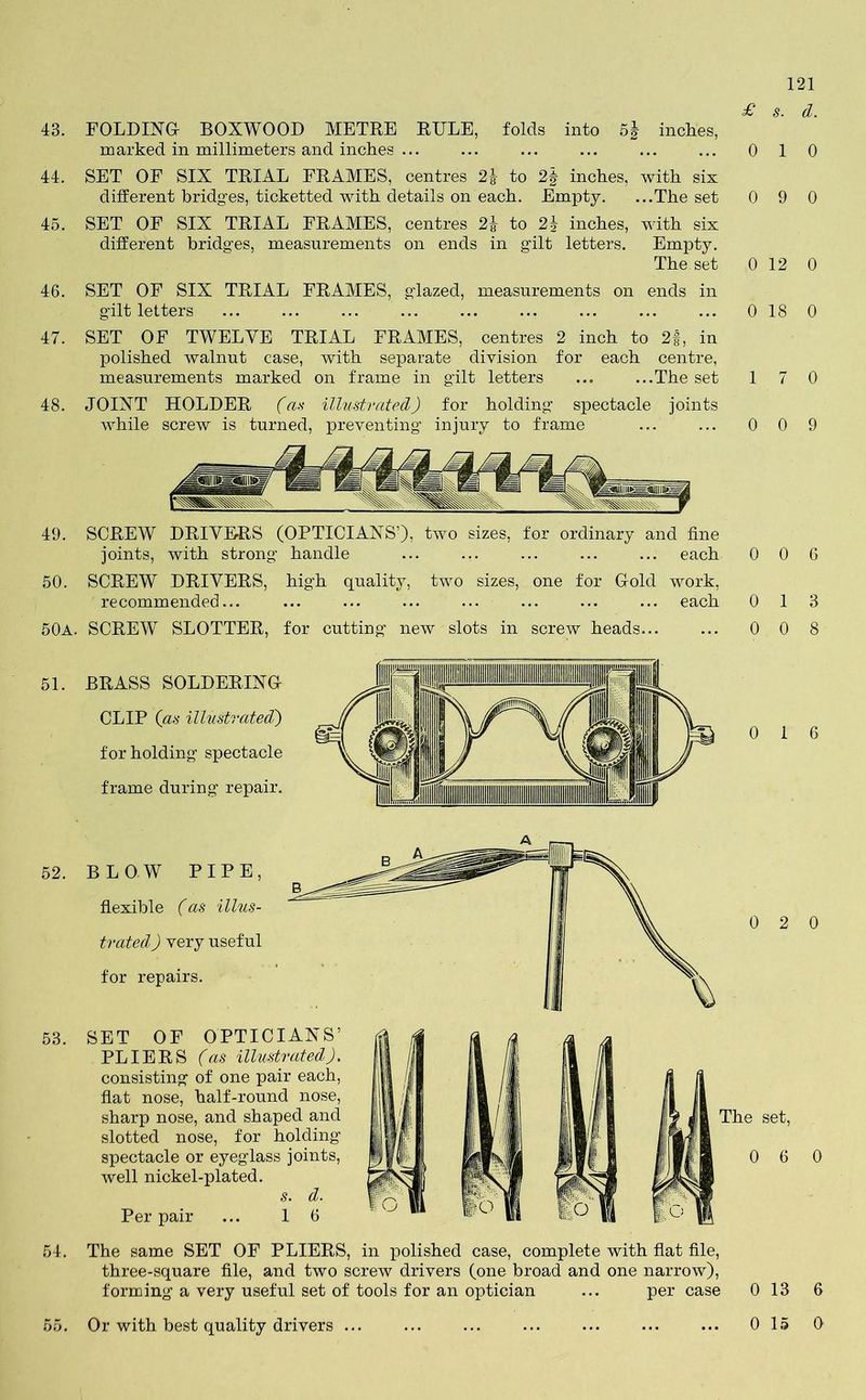 £ s. d. 43. FOLDING- BOXWOOD METRE RULE, folds into 5| inches, marked in millimeters and inches ... ... ... ... ... ... 0 44. SET OF SIX TRIAL FRAMES, centres 2J to 2| inches, with six different bridges, ticketted with details on each. Empty. ...The set 0 45. SET OF SIX TRIAL FRAMES, centres 2% to 2| inches, with six different bridges, measurements on ends in gilt letters. Empty. The set 0 46. SET OF SIX TRIAL FRAMES, glazed, measurements on ends in gilt letters ... ... ... ... ... ... ... ... ... 0 47. SET OF TWELVE TRIAL FRAMES, centres 2 inch to 2§, in polished walnut case, with separate division for each centre, measurements marked on frame in gilt letters ... ...The set 1 48. JOINT HOLDER (as illustrated) for holding spectacle joints while screw is turned, preventing injury to frame ... ... 0 49. SCREW DRIVERS (OPTICIANS’), two sizes, for ordinary and fine joints, with strong handle ... ... ... ... ... each 50. SCREW DRIVERS, high quality, two sizes, one for Gold work, recommended... ... ... ... ... ... ... ... each 0 50a. SCREW SLOTTER, for cutting new slots in screw heads... 51. 52. BRASS SOLDERING- CLIP (as illustrated') for holding spectacle frame during repair. BLOW PIPE, flexible (as illus- trated ) very useful for repairs. 53. SET OF OPTICIANS’ PL IE R S (as illustrated). consisting of one pair each, fiat nose, half-round nose, sharp nose, and shaped and slotted nose, for holding spectacle or eyeglass joints, well nickel-plated. s. d. Per pair ... 1 6 54. The same SET OF PLIERS, in polished case, complete with flat file, three-square file, and two screw drivers (one broad and one narrow), forming a very useful set of tools for an optician ... per case 55. Or with best quality drivers ... 1 0 9 0 12 0 18 0 7 0 0 9 0 6 1 3 0 8 1 6 2 0 set, 6 0 13 6 15 0