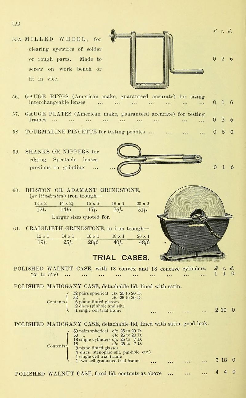 £ s. d. 55a. MILLED WHEEL, for clearing1 eye wires of solder or rough parts. Made to screw on work bench or fit in vice. 56. GAUGE RINGS (American make, guaranteed accurate) for sizing interchangeable lenses ... ... ... ... ... 57. GAUGE PLATES (American make, guaranteed accurate) for testing frames ... 0 2 6 0 16 0 3 6 58. TOURMALINE PINCETTE for testing pebbles 0 5 0 59. SHANKS OR NIPPERS for edging Spectacle lenses, previous to grinding 60. BILSTON OR ADAMANT GRINDSTONE, (as illustrated') iron trough— 12 x 2 14 x 2| 16 x 3 18 x 3 20 x 3 12/- 14/6 17/- 26/- 31/- Larger sizes quoted for. 61. CRAIGLIETH GRINDSTONE, in iron trough— 12 x 1 14 x 1 16 x 1 18 x 1 20 x 1 19/- 23/- 28/6 40/- 48/6 TRIAL CASES. POLISHED WALNUT CASE, with 18 convex and 18 concave cylinders, £ s. d. *25 to 5A0 110 POLISHED MAHOGANY CASE, detachable lid, lined with satin. Contents-< 32 pairs spherical c/x '25 to 20 D. 32 „ „ c/c -25 to 20 D. 6 piano tinted glasses 2 discs (pinhole and slit) 1 single cell trial frame 2 10 0 POLISHED MAHOGANY CASE, detachable lid, lined with satin, good lock. / Contents- 30 pairs spherical c/x ’25 to 20 D. 30 „ „ c/c -25 to 20 D. 18 single cylinders c/x 25 to 7 D. 18 „ ' „ c/c -25 to 7 D. 8 piano tinted glasses 4 discs stenopaic slit, pin-hole, etc.) 1 single cell trial frame 1 two cell graduated trial frame 3 18 0 POLISHED WALNUT CASE, fixed lid, contents as above ... 4 4 0