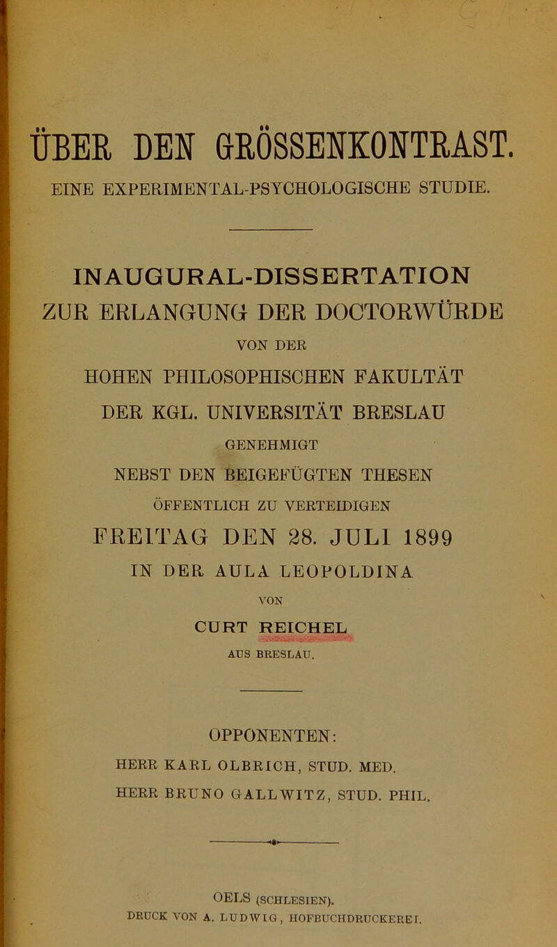 ÜBER DEN GROSSENEMTRAST. EINE EXPERIMENTAL-PSYCHOLOGISCHE STUDIE. IN AUGUR AL-DISSERTATION ZUR ERLANGUNG DER DOCTORWÜRDE VON DER HOHEN PHILOSOPHISCHEN FAKULTÄT DER KGL. UNIVERSITÄT BRESLAU GENEHMIGT NEBST DEN BEIGEFÜGTEN THESEN ÖFFENTLICH ZU VERTEIDIGEN FREITAG DEN 28. JULI 1899 IN DER AULA LEOPOLDINA VON CURT REICHEL AUS BRESLAU. OPPONENTEN: HERR KARL OLBRICH, STUD. MED. HERR BRUNO GALLWITZ, STUD. PHIL. OELS (SCHLESIEN). DRUCK VON A. LUDWIG, HOFBUCHDRUCKEREI.