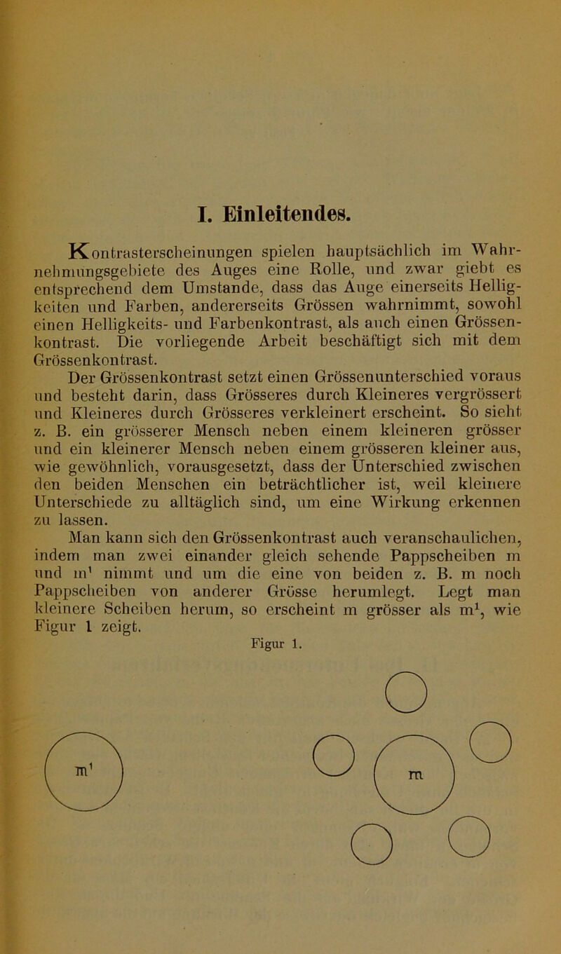 I. Einleitendes. Kontrasterscheinungen spielen hauptsächlich im Wahr- nelmiüngsgebiete des Auges eine Rolle, und zwar giebt es entsprechend dem Umstande, dass das Auge einerseits Hellig- keiten und Farben, andererseits Grössen wahrnimmt, sowohl einen Helligkeits- und Farbenkontrast, als auch einen Grössen- kontrast. Die vorliegende Arbeit beschäftigt sich mit dem Grössenkontrast. Der Grössenkontrast setzt einen Grössenunterschied voraus und besteht darin, dass Grösseres durch Kleineres vergrössert und Kleineres durch Grösseres verkleinert erscheint. So sieht z. ß. ein grösserer Mensch neben einem kleineren grösser und ein kleinerer Mensch neben einem grösseren kleiner aus, wie gewöhnlich, vorausgesetzt, dass der Unterschied zwischen den beiden Menschen ein beträchtlicher ist, weil kleinere Unterschiede zu alltäglich sind, um eine Wirkung erkennen zu lassen. Man kann sich den Grössenkontrast auch veranschaulichen, indem man zwei einander gleich sehende Pappscheiben m und m1 nimmt und um die eine von beiden z. B. in noch Pappscheiben von anderer Grösse herumlegt. Legt man kleinere Scheiben herum, so erscheint m grösser als m1, wie Figur l zeigt. Figur 1.