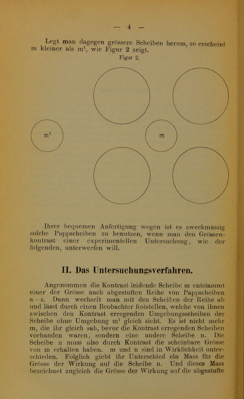 Legt man dagegen grössere Scheiben herum, so erscheint m kleiner als m1, wie Figur 2 zeigt. Figur 2. Ihrer bequemen Anfertigung wegen ist es zweckmässig solche Pappscheiben zu benutzen, wenn man den Grössen- kontrast einer experimentellen Untersuchung, wie der folgenden, unterwerfen will. II. Das Untersuchungsverfaliren. Angenommen die Kontrast leidende Scheibe m entstammt einer der Grösse nach abgestuften Reihe von Pappscheiben a-z. Dann wechselt man mit den Scheiben der Reihe ab und lässt durch einen Beobachter feststellen, welche von ihnen zwischen den Kontrast erregenden Umgebungsscheiben der Scheibe ohne Umgebung m1 gleich sieht. Es ist nicht mehr m, die ihr gleich sah, bevor die Kontrast erregenden Scheiben vorhanden waren, sondern eine andere Scheibe n. Die Scheibe n muss also durch Kontrast die scheinbare Grösse von m erhalten haben, m und n sind in Wirklichkeit unter- schieden. Folglich giebt ihr Unterschied ein Mass für die Grösse der Wirkung auf die Scheibe n. Und dieses Mass bezeichnet zugleich die Grösse der Wirkung auf die abgestufte