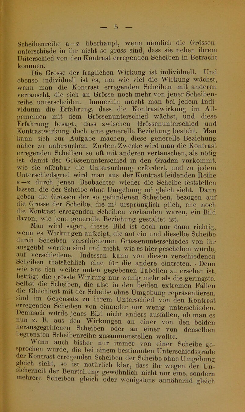 Scheibenreihe a—z überhaupt, wenn nämlich die Grössen- unterschiede in ihr nicht so gross sind, dass sie neben ihrem Unterschied von den Kontrast erregenden Scheiben in Betracht kommen. Die Grösse der fraglichen Wirkung ist individuell. Und ebenso individuell ist es, um wie viel die Wirkung wächst, wenn man die Kontrast erregenden Scheiben mit anderen vertauscht, die sich an Grösse noch mehr von jener Scheiben- reihe unterscheiden. Immerhin macht man bei jedem Indi- viduum die Erfahrung, dass die Kontrastwirkung im All- gemeinen mit dem Grössenunterschied wächst, und diese Erfahrung besagt, dass zwischen Grössenunterschied und Kontrastwirkung doch eine generelle Beziehung besteht. Man kann sich zur Aufgabe machen, diese generelle Beziehung näher zu untersuchen. Zudem Zwecke wird man die Kontrast erregenden Scheiben so oft mit anderen vertauschen, als nötig ist, damit der Grössenunterschied in den Graden vorkommt, wie sie offenbar die Untersuchung erfordert, und zu jedem Unterschiedsgrad wird man aus der Kontrast leidenden Reihe a—z durch jenen Beobachter wieder die Scheibe feststellen lassen, die der Scheibe ohne Umgebung m1 gleich sieht. Dann geben die Grössen der so gefundenen Scheiben, bezogen auf die Grösse der Scheibe, die ml ursprünglich glich, ehe noch die Kontrast erregenden Scheiben vorhanden waren, ein Bild davon, wie jene generelle Beziehung gestaltet ist. Man wird sagen, dieses Bild ist doch nur dann richtig, wenn es Wirkungen aufzeigt, die auf ein und dieselbe Scheibe durch Scheiben verschiedenen Grössenunterschiedes von ihr ausgeübt worden sind und nicht, wie es hier geschehen würde, auf verschiedene. Indessen kann von diesen verschiedenen Scheiben thatsächlich eine für die andere eintreten. • Denn wie aus den weiter unten gegebenen Tabellen zu ersehen ist, beträgt die grösste Wirkung nur wenig mehr als die geringste. Selbst die Scheiben, die also in den beiden extremen Fällen die Gleichheit mit der Scheibe ohne Umgebung repräsentieren, sind im Gegensatz zu ihrem Unterschied von den Kontrast erregenden Scheiben von einander nur wenig unterschieden. Demnach würde jenes Bild nicht anders ausfeiten, ob man es nun z. B. aus den Wirkungen an einer von den beiden herausgegriffenen Scheiben oder an einer von denselben begrenzten Scheibenreihe zusammenstellen wollte. Wenn auch bisher nur immer von einer Scheibe ge- sprochen wurde, die bei einem bestimmten Unterschiedsgrade der Kontrast erregenden Scheiben der Scheibe ohne Umgebung g eich sieht, so ist natürlich klar, dass ihr wegen der Un- sic eiheit der Beurteilung gewöhnlich nicht nur eine, sondern mehrere Scheiben gleich oder wenigstens annähernd gleich