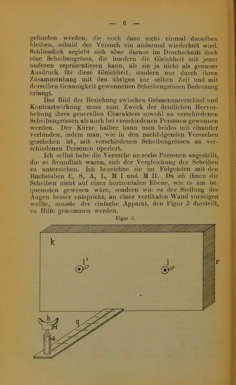 gefunden werden, die noch dazu nicht, einmal dieselben bleiben, sobald der Versuch ein andermal wiederholt wird. Schliesslich ergiebt sich aber daraus im Durchschnitt doch eine Scheibengrösse, die insofern die Gleichheit mit jener anderen repräsentieren kann, als sie ja nicht als genauer Ausdruck für diese Gleichheit, sondern nur durch ihren Zusammenhang mit den übrigen zur selben Zeit und mit derselben Genauigkeit gewonnenen Scheibengrössen Bedeutung erlangt. Das Bild der Beziehung zwischen Grössenunterschied und Kontrastwirkung muss zum Zweck der deutlichen Hervor- hebung ihres generellen Charakters sowohl an verschiedenen Scheibengrössen als auch bei verschiedenen Personen gewonnen werden. Der Kürze halber kann man beides mit einander verbinden, indem man, wie in den nachfolgenden Versuchen geschehen ist, mit verschiedenen Scheibengrössen an ver- schiedenen Personen operiert. Ich selbst habe die Versuche an sechs Personen angestellt, die so freundlich waren, sich der Vergleichung der Scheiben zu unterziehen. Ich bezeichne sie im Folgenden mit den Buchstaben E, S, A, L, M I und M II. Da ich ihnen die Scheiben nicht auf einer horizontalen Ebene, wie es am be- quemsten gewesen wäre, sondern wie es der Stellung der Augen besser entspricht, an einer vertikalen Wand vorzeigen wollte, musste der einfache Apparat, den Figur 3 darstellt, zu Hilfe genommen werden.