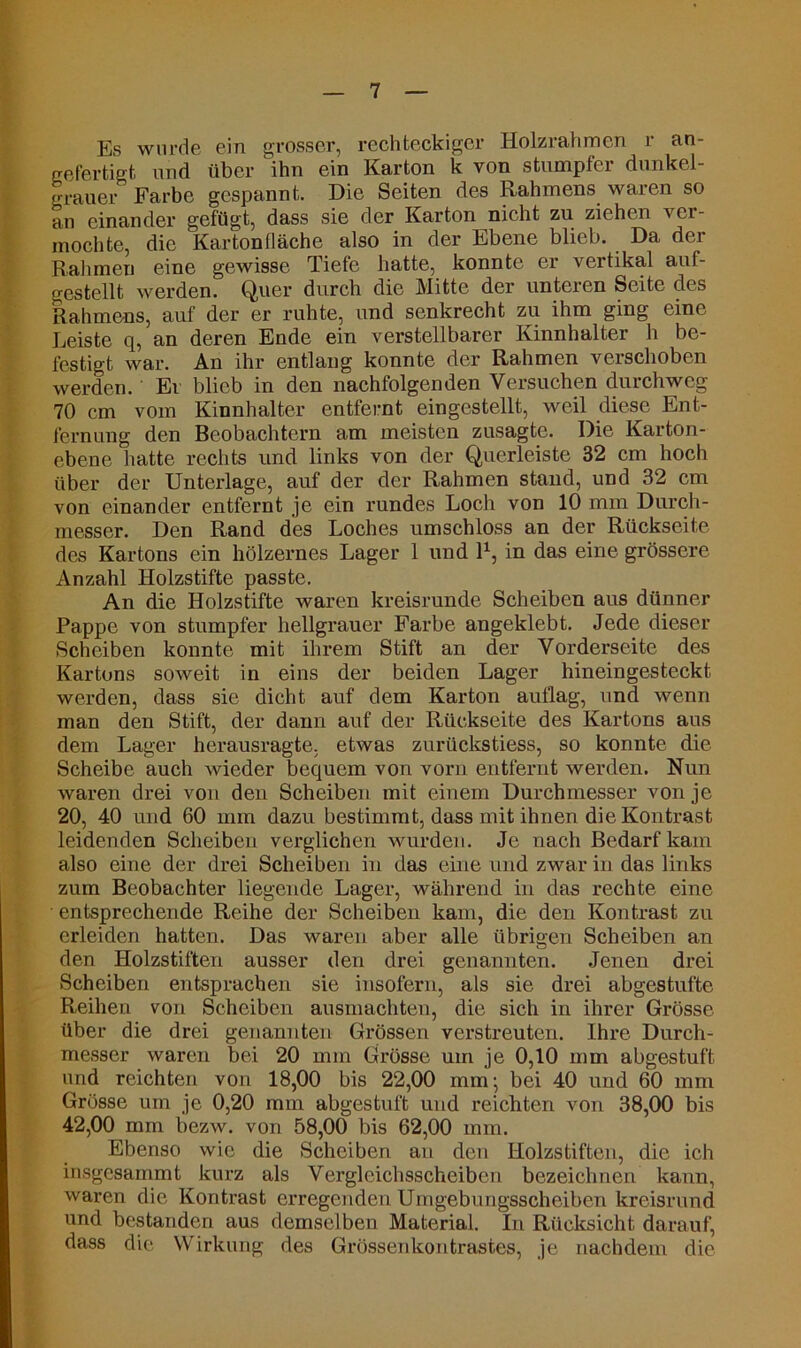 Es wurde ein grosser, rechteckiger Holzrahmen r an- gefertigt und über ihn ein Karton k von stumpfer dunkel- grauer Farbe gespannt. Die Seiten des Rahmens waren so an einander gefügt, dass sie der Karton nicht zu ziehen ver- mochte, die Karton (lache also in der Ebene blieb. Da der Rahmen eine gewisse Tiefe hatte, konnte er vertikal auf- gestellt werden. Quer durch die Mitte der unteren Seite des Rahmens, auf der er ruhte, und senkrecht zu ihm ging eine Leiste q, an deren Ende ein verstellbarer Kinnhalter h be- festigt war. An ihr entlang konnte der Rahmen verschoben werden. Er blieb in den nachfolgenden Versuchen durchweg 70 cm vom Kinnhalter entfernt eingestellt, weil diese Ent- fernung den Beobachtern am meisten zusagte. Die Karton- ebene hatte rechts und links von der Querleiste 32 cm hoch über der Unterlage, auf der der Rahmen stand, und 32 cm von einander entfernt je ein rundes Loch von 10 mm Durch- messer. Den Rand des Loches umschloss an der Rückseite des Kartons ein hölzernes Lager 1 und l1, in das eine grössere Anzahl Holzstifte passte. An die Holzstifte waren kreisrunde Scheiben aus dünner Pappe von stumpfer hellgrauer Farbe angeklebt. Jede dieser Scheiben konnte mit ihrem Stift an der Vorderseite des Kartons soweit in eins der beiden Lager hineingesteckt werden, dass sie dicht auf dem Karton auflag, und wenn man den Stift, der dann auf der Rückseite des Kartons aus dem Lager herausragte, etwas zurückstiess, so konnte die Scheibe auch wieder bequem von vorn entfernt werden. Nun waren drei von den Scheiben mit einem Durchmesser von je 20, 40 und 60 mm dazu bestimmt, dass mit ihnen die Kontrast leidenden Scheiben verglichen wurden. Je nach Bedarf kam also eine der drei Scheiben in das eine und zwar in das links zum Beobachter liegende Lager, während in das rechte eine • entsprechende Reihe der Scheiben kam, die den Kontrast zu erleiden hatten. Das waren aber alle übrigen Scheiben an den Holzstiften ausser den drei genannten. Jenen drei Scheiben entsprachen sie insofern, als sie drei abgestufte Reihen von Scheiben ausmachten, die sich in ihrer Grösse über die drei genannten Grössen verstreuten. Ihre Durch- messer waren bei 20 mm Grösse um je 0,10 mm abgestuft und reichten von 18,00 bis 22,00 mm^ bei 40 und 60 mm Grösse um je 0,20 mm abgestuft und reichten von 38,00 bis 42,00 mm bezw. von 58,00 bis 62,00 mm. Ebenso wie die Scheiben an den Holzstiften, die ich insgesammt kurz als Vergleichsscheiben bezeichnen kann, waren die Kontrast erregenden Umgebungsscheiben kreisrund und bestanden aus demselben Material. In Rücksicht darauf, dass die Wirkung des Grössenkontrastes, je nachdem die