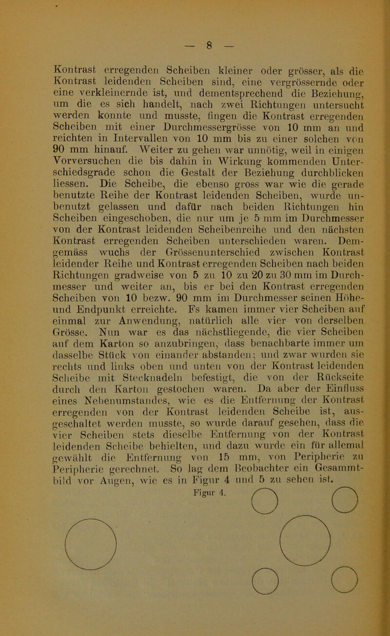 Kontrast erregenden Scheiben kleiner oder grösser, als die Kontrast leidenden Scheiben sind, eine vergrössernde oder eine verkleinernde ist, und dementsprechend die Beziehung, um die es sich handelt, nach zwei Richtungen untersucht werden konnte und musste, fingen die Kontrast erregenden Scheiben mit einer Durchmessergrösse von 10 mm an und reichten in Intervallen von 10 mm bis zu einer solchen von 90 mm hinauf. Weiter zu gehen war unnötig, weil in einigen Vorversuchen die bis dahin in Wirkung kommenden Unter- schiedsgrade schon die Gestalt der Beziehung durchblicken Hessen. Die Scheibe, die ebenso gross war wie die gerade benutzte Reihe der Kontrast leidenden Scheiben, wurde un- benutzt gelassen und dafür nach beiden Richtungen hin Scheiben eingeschoben, die nur um je 5 mm im Durchmesser von der Kontrast leidenden Scheibenreihe und den nächsten Kontrast erregenden Scheiben unterschieden waren. Dem- gemäss wuchs der Grössenunterschied zwischen Kontrast leidender Reihe und Kontrast erregenden Scheiben nach beiden Richtungen gradweise von 5 zu 10 zu 20 zu 30 mm im Durch- messer und weiter an, bis er bei den Kontrast erregenden Scheiben von 10 bezw. 90 mm im Durchmesser seinen Höhe- und Endpunkt erreichte. Fs kamen immer vier Scheiben auf einmal zur Anwendung, natürlich alle vier von derselben Grösse. Nun war es das nächstliegende, die vier Scheiben auf dem Karton so anzubringen, dass benachbarte immer um dasselbe Stück von einander abstanden; und zwar wurden sie rechts und links oben und unten von der Kontrast leidenden Scheibe mit Stecknadeln befestigt, die von der Rückseite durch den Karton gestochen waren. Da aber der Einfluss eines Nebenumstandes, wie es die Entfernung der Kontrast erregenden von der Kontrast leidenden Scheibe ist, aus- geschaltet werden musste, so wurde darauf gesehen, dass die vier Scheiben stets dieselbe Entfernung von der Kontrast leidenden Scheibe behielten, und dazu wurde ein für allemal gewählt die Entfernung von 15 mm, von Peripherie zu Peripherie gerechnet. So lag dem Beobachter ein Gesammt-