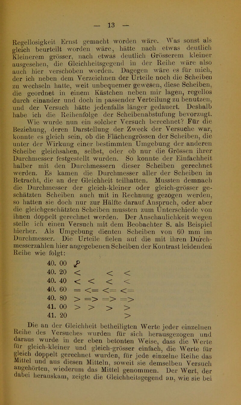 Regellosigkeit Ernst gemacht worden wäre. Was sonst als gleich beurteilt worden wäre, hätte nach etwas deutlich Kleinerem grösser, nach etwas deutlich Grösserem kleiner ausgesehen, die Gleichheitsgegend in der Reihe wäre also auch hier verschoben worden. Dagegen wäre es für mich, der ich neben dem Verzeichnen der Urteile noch die Scheiben zu wechseln hatte, weit unbequemer gewesen, diese Scheiben, die geordnet in einem Kästchen neben mir lagen, regellos durch einander und doch in passender Verteilung zu benutzen, und der Versuch hätte jedenfalls länger gedauert. Deshalb habe ich die Reihenfolge der Scheibenabstufung bevorzugt. Wie wurde nun ein solcher Versuch berechnet? Für die Beziehung, deren Darstellung der Zweck der Versuche war, konnte es gleich sein, ob die Flächengrössen der Scheiben, die unter der Wirkung einer bestimmten Umgebung der anderen Scheibe gleichsahen, selbst, oder ob nur die Grössen ihrer Durchmesser festgestellt wurden. So konnte der Einfachheit, halber mit den Durchmessern dieser Scheiben gerechnet werden. Es kamen die Durchmesser aller der Scheiben in Betracht, die an der Gleichheit teilhatten. Mussten demnach die Durchmesser der gleich-kleiner oder gleich-grösser ge- schätzten Scheiben auch mit in Rechnung gezogen werden, so hatten sie doch nur zur Hälfte darauf Anspruch, oder aber die gleichgeschätzten Scheiben mussten zum Unterschiede von ihnen doppelt gerechnet werden. Der Anschaulichkeit wegen stelle ich einen Versuch mit dem Beobachter S. als Beispiel hierher. Als Umgebung dienten Scheiben von 60 mm im Durchmesser. Die Urteile fielen auf die mit ihren Du’rch- messerzahlen hier angegebenen Scheiben der Kontrast leidenden Reihe wie folgt: 40. 00 £ 40. 20 < < < 40. 40 < < < < 40. 60 = <= <= <;= 40. 80 > => => => 41. 00 > > > > 41. 20 > Die an der Gleichheit betheiligten Werte jeder einzelnen Reihe des Versuches wurden für sich herausgezogen und daraus wurde in der eben betonten Weise, dass die Werte uir gleich-kleiner und gleich-grösser einfach, die Werte für g eich doppelt gerechnet wurdeD, für jede einzelne Reihe das Mittel und aus diesen Mitteln, soweit'sie demselben Versuch angehörten, wiederum das Mittel genommen. Der Wert, der abei herauskam, zeigte die Gleichheitsgegend an, wie sie bei