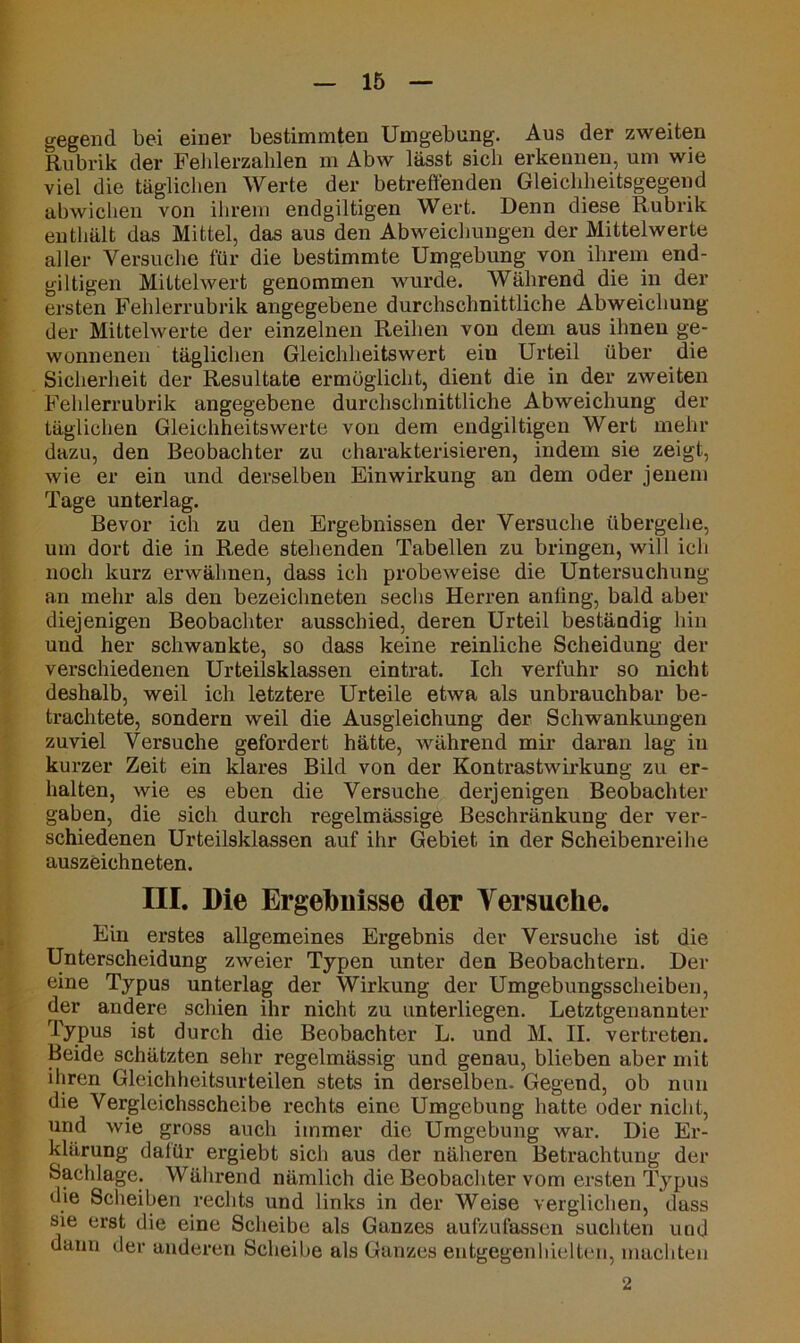 gegend bei einer bestimmten Umgebung. Aus der zweiten Rubrik der Fehlerzahlen m Abw lässt sich erkennen, um wie viel die täglichen Werte der betreffenden Gleichheitsgegend abwichen von ihrem endgiltigen Wert. Denn diese Rubrik enthält das Mittel, das aus den Abweichungen der Mittelwerte aller Versuche für die bestimmte Umgebung von ihrem end- giltigen Mittelwert genommen wurde. Während die in der ersten Fehlerrubrik angegebene durchschnittliche Abweichung der Mittelwerte der einzelnen Reihen von dem aus ihnen ge- wonnenen täglichen Gleichlieitswert ein Urteil über die Sicherheit der Resultate ermöglicht, dient die in der zweiten Fehlerrubrik angegebene durchschnittliche Abweichung der täglichen Gleichheitswerte von dem endgiltigen Wert mehr dazu, den Beobachter zu charakterisieren, indem sie zeigt, wie er ein und derselben Einwirkung an dem oder jenem Tage unterlag. Bevor ich zu den Ergebnissen der Versuche übergehe, um dort die in Rede stehenden Tabellen zu bringen, will ich noch kurz erwähnen, dass ich probeweise die Untersuchung an mehr als den bezeichneten sechs Herren anling, bald aber diejenigen Beobachter ausschied, deren Urteil beständig hin und her schwankte, so dass keine reinliche Scheidung der verschiedenen Urteilsklassen eintrat. Ich verfuhr so nicht deshalb, weil ich letztere Urteile etwa als unbrauchbar be- trachtete, sondern weil die Ausgleichung der Schwankungen zuviel Versuche gefordert hätte, während mir daran lag in kurzer Zeit ein klares Bild von der Kontrastwirkung zu er- halten, wie es eben die Versuche derjenigen Beobachter gaben, die sich durch regelmässige Beschränkung der ver- schiedenen Urteilsklassen auf ihr Gebiet in der Scheibenreihe auszeichneten. III. Die Ergebnisse der Versuche. Ein erstes allgemeines Ergebnis der Versuche ist die Unterscheidung zweier Typen unter den Beobachtern. Der eine Typus unterlag der Wirkung der Umgebungssclieiben, der andere schien ihr nicht zu unterliegen. Letztgenannter Typus ist durch die Beobachter L. und M. II. vertreten. Beide schätzten sehr regelmässig und genau, blieben aber mit ihren Gleichheitsurteilen stets in derselben. Gegend, ob nun die Vergleichsscheibe rechts eine Umgebung hatte oder nicht, und wie gross auch immer die Umgebung war. Die Er- klärung dalür ergiebt sich aus der näheren Betrachtung der Sachlage. Während nämlich die Beobachter vom ersten Typus die Scheiben rechts und links in der Weise verglichen, dass sie erst die eine Scheibe als Ganzes aufzufassen suchten und dann der anderen Scheibe als Ganzes entgegen hielten, machten 2