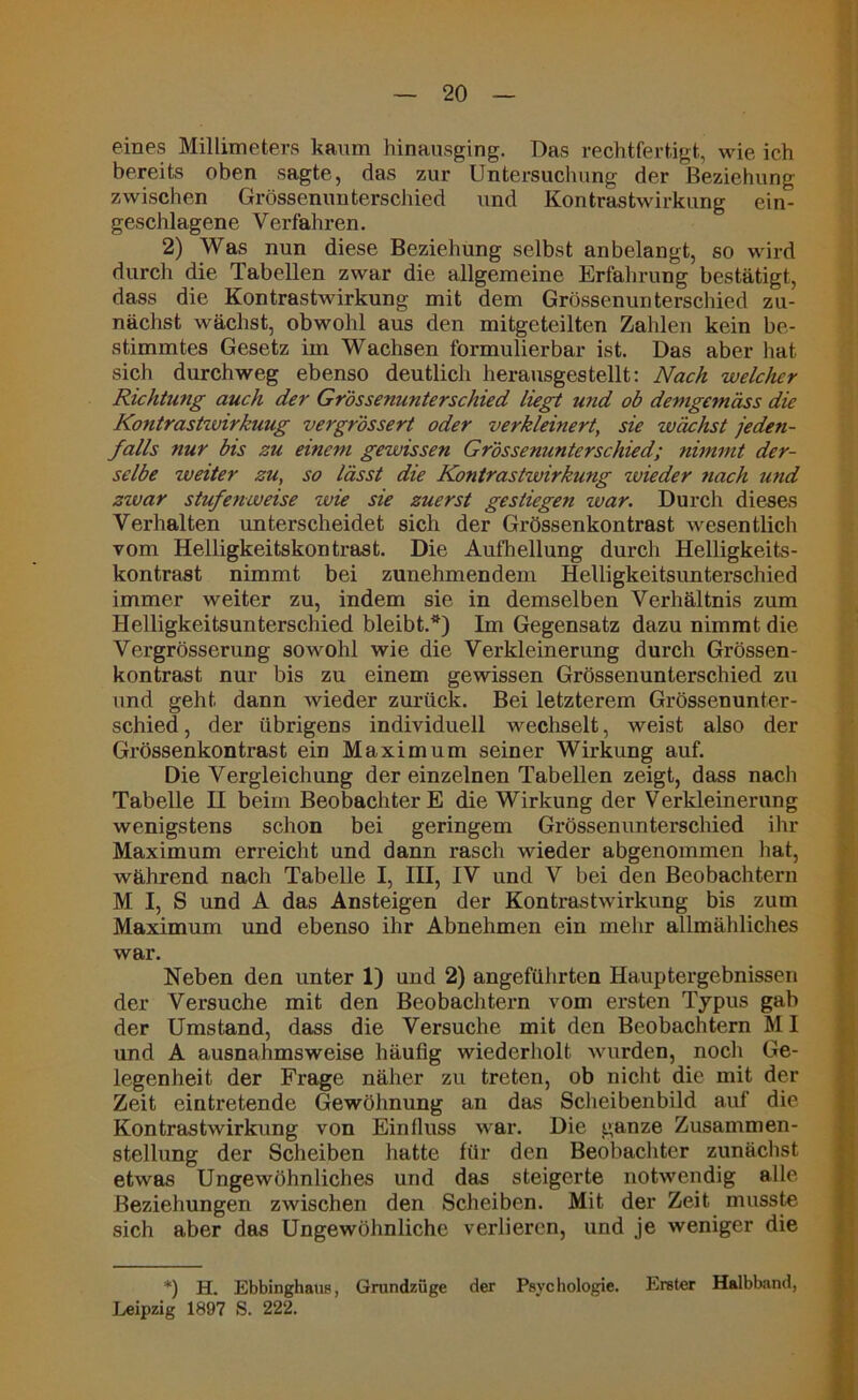 eines Millimeters kaum hinausging. Das rechtfertigt, wie ich bereits oben sagte, das zur Untersuchung der Beziehung zwischen Grössenunterschied und Kontrastwirkung ein- geschlagene Verfahren. 2) Was nun diese Beziehung selbst anbelangt, so wird durch die Tabellen zwar die allgemeine Erfahrung bestätigt, dass die Kontrastwirkung mit dem Grössenunterschied zu- nächst wächst, obwohl aus den mitgeteilten Zahlen kein be- stimmtes Gesetz im Wachsen formulierbar ist. Das aber hat sich durchweg ebenso deutlich herausgestellt: Nach welcher Richtung auch der Grössenunterschied liegt und ob demgemäss die Kontrastwirkung vergrössert oder verkleinert, sie wächst jeden- falls nur bis zu einem gewissen Grössenunterschied; nimmt der- selbe weiter zu, so lässt die Kontrastwirkung zuieder nach und zwar stufenweise wie sie zuerst gestiegen war. Durch dieses Verhalten unterscheidet sich der Grössenkontrast wesentlich vom Helligkeitskontrast. Die Aufhellung durch Helligkeits- kontrast nimmt bei zunehmendem Helligkeitsunterschied immer weiter zu, indem sie in demselben Verhältnis zum Helligkeitsunterschied bleibt.*) Im Gegensatz dazu nimmt die Vergrösscrung sowohl wie die Verkleinerung durch Grössen- kontrast nur bis zu einem gewissen Grössenunterschied zu und geht dann wieder zurück. Bei letzterem Grössenunter- schied , der übrigens individuell wechselt, weist also der Grössenkontrast ein Maximum seiner Wirkung auf. Die Vergleichung der einzelnen Tabellen zeigt, dass nach Tabelle II beim Beobachter E die Wirkung der Verkleinerung wenigstens schon bei geringem Grössenunterschied ihr Maximum erreicht und dann rasch wieder abgenommen hat, während nach Tabelle I, III, IV und V bei den Beobachtern M I, S und A das Ansteigen der Kontrastwirkung bis zum Maximum und ebenso ihr Abnehmen ein mehr allmähliches war. Neben den unter 1) und 2) angeführten Hauptergebnissen der Versuche mit den Beobachtern vom ersten Typus gab der Umstand, dass die Versuche mit den Beobachtern M1 und A ausnahmsweise häufig wiederholt wurden, noch Ge- legenheit der Frage näher zu treten, ob nicht die mit der Zeit eintretende Gewöhnung an das Scheibenbild auf die Kontrastwirkung von Einfluss war. Die ganze Zusammen- stellung der Scheiben hatte für den Beobachter zunächst etwas Ungewöhnliches und das steigerte notwendig alle Beziehungen zwischen den Scheiben. Mit der Zeit musste sich aber das Ungewöhnliche verlieren, und je weniger die *) H. Ebbinghaus, Grundzüge der Psychologie. Erster Halbband, Leipzig 1897 S. 222.