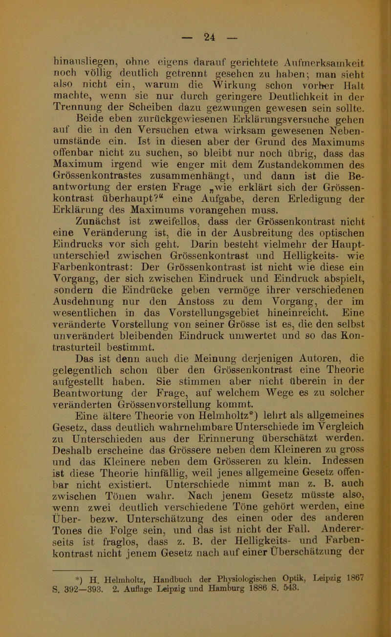 hinausliegen, ohne eigens darauf gerichtete Aufmerksamkeit noch völlig deutlich getrennt gesehen zu haben; man sieht also nicht ein, warum die Wirkung schon vorher Halt machte, wenn sie nur durch geringere Deutlichkeit in der Trennung der Scheiben dazu gezwungen gewesen sein sollte. Beide eben zurückgewiesenen Erklärungsversuche gehen auf die in den Versuchen etwa wirksam gewesenen Neben- umstände ein. Ist in diesen aber der Grund des Maximums offenbar nicht zu suchen, so bleibt nur noch übrig, dass das Maximum irgend wie enger mit dem Zustandekommen des Grössenkontrastes zusammenhängt, und dann ist die Be- antwortung der ersten Frage „wie erklärt sich der Grössen- kontrast überhaupt?“ eine Aufgabe, deren Erledigung der Erklärung des Maximums vorangehen muss. Zunächst ist zweifellos, dass der Grössenkontrast nicht eine Veränderung ist, die in der Ausbreitung des optischen Eindrucks vor sich geht. Darin besteht vielmehr der Haupt- unterschied zwischen Grössenkontrast und Helligkeits- wie Farbenkontrast: Der Grössenkontrast ist nicht wie diese ein Vorgang, der sich zwischen Eindruck und Eindruck abspielt, sondern die Eindrücke geben vermöge ihrer verschiedenen Ausdehnung nur den Anstoss zu dem Vorgang, der im wesentlichen in das Vorstellungsgebiet hineinreicht. Eine veränderte Vorstellung von seiner Grösse ist es, die den selbst unverändert bleibenden Eindruck uniwertet und so das Ron- trasturteil bestimmt. Das ist denn auch die Meinung derjenigen Autoren, die gelegentlich schon über den Grössenkontrast eine Theorie aufgestellt haben. Sie stimmen aber nicht überein in der Beantwortung der Frage, auf welchem Wege es zu solcher veränderten Grössenvorstellung kommt. Eine ältere Theorie von Helmholtz*) lehrt als allgemeines Gesetz, dass deutlich wahrnehmbare Unterschiede im Vergleich zu Unterschieden aus der Erinnerung überschätzt werden. Deshalb erscheine das Grössere neben dem Kleineren zu gross und das Kleinere neben dem Grösseren zu klein. Indessen ist diese Theorie hinfällig, weil jenes allgemeine Gesetz offen- bar nicht existiert. Unterschiede nimmt man z. B. auch zwischen Tönen wahr. Nach jenem Gesetz müsste also, wenn zwei deutlich verschiedene Töne gehört werden, eine Über- bezw. Unterschätzung des einen oder des anderen Tones die Folge sein, und das ist nicht der Fall. Anderer- seits ist fraglos, dass z. B. der Helligkeits- und Farben- kontrast nicht jenem Gesetz nach auf einer Überschätzung der *) H. Helmholtz, Handbuch der Physiologischen Optik, Leipzig 1867 S. 392—393. 2. Auflage Leipzig und Hamburg 1886 S. 543.