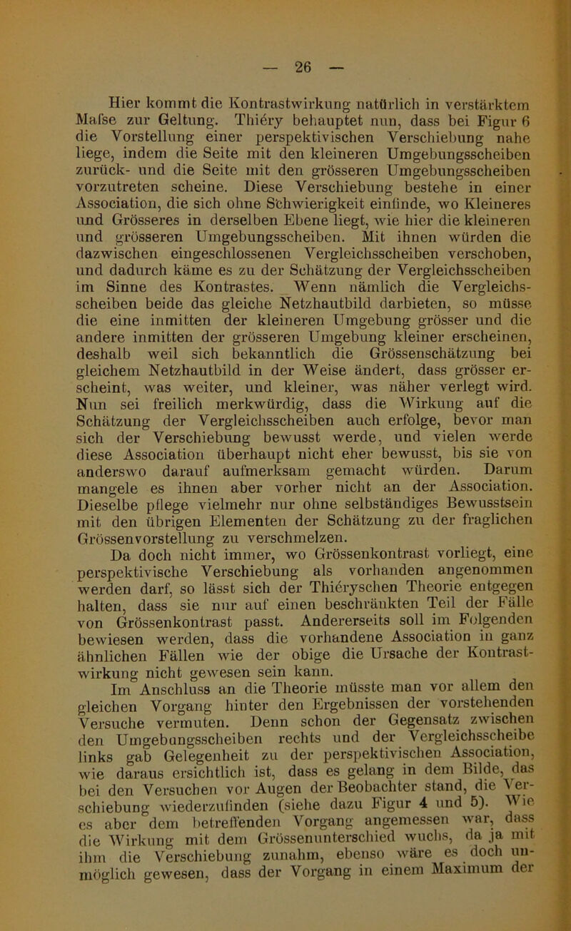 Hier kommt die Kontrastwirkung natürlich in verstärktem Mat'se zur Geltung. T hi dry behauptet nun, dass bei Figur 6 die Vorstellung einer perspektivischen Verschiebung nahe liege, indem die Seite mit den kleineren Umgebungsscheiben zurück- und die Seite mit den grösseren Umgebungsscheiben vorzutreten scheine. Diese Verschiebung bestehe in einer Association, die sich ohne Schwierigkeit eintinde, wo Kleineres und Grösseres in derselben Ebene liegt, wie hier die kleineren und grösseren Umgebungsscheiben. Mit ihnen würden die dazwischen eingeschlossenen Vergleichsscheiben verschoben, und dadurch käme es zu der Schätzung der Vergleichsscheiben im Sinne des Kontrastes. Wenn nämlich die Vergleichs- scheiben beide das gleiche Netzhautbild darbieten, so müsse die eine inmitten der kleineren Umgebung grösser und die andere inmitten der grösseren Umgebung kleiner erscheinen, deshalb weil sich bekanntlich die Grössenschätzung bei gleichem Netzhautbild in der Weise ändert, dass grösser er- scheint, was weiter, und kleiner, was näher verlegt wird. Nun sei freilich merkwürdig, dass die Wirkung auf die Schätzung der Vergleichsscheiben auch erfolge, bevor man sich der Verschiebung bewusst werde, und vielen werde diese Association überhaupt nicht eher bewusst, bis sie von anderswo darauf aufmerksam gemacht würden. Darum mangele es ihnen aber vorher nicht an der Association. Dieselbe pflege vielmehr nur ohne selbständiges Bewusstsein mit den übrigen Elementen der Schätzung zu der fraglichen Grössenvorstellung zu verschmelzen. Da doch nicht immer, wo Grössenkontrast vorliegt, eine perspektivische Verschiebung als vorhanden angenommen werden darf, so lässt sich der Thieryschen Theorie entgegen halten, dass sie nur auf einen beschränkten Teil der Fälle von Grössenkontrast passt. Andererseits soll im Folgenden bewiesen werden, dass die vorhandene Association in ganz ähnlichen Fällen wie der obige die Ursache der Kontrast- wirkung nicht gewesen sein kann. Im Anschluss an die Theorie müsste man vor allem den gleichen Vorgang hinter den Ergebnissen der vorstehenden Versuche vermuten. Denn schon der Gegensatz zwischen den Umgebungsscheiben rechts und der Vergleichsscheibe links gab Gelegenheit zu der perspektivischen Association, wie daraus ersichtlich ist, dass es gelang in dem Bilde, das bei den Versuchen vor Augen der Beobachter stand, die Ver- schiebung wiederzufinden (siehe dazu higur 4 und 5). Wie es aber dem betreffenden Vorgang angemessen war, dass die Wirkung mit dem Grössenunterschied wuchs, da ja mit ihm die Verschiebung zunahm, ebenso wäre es doch un- möglich gewesen, dass der Vorgang in einem Maximum der