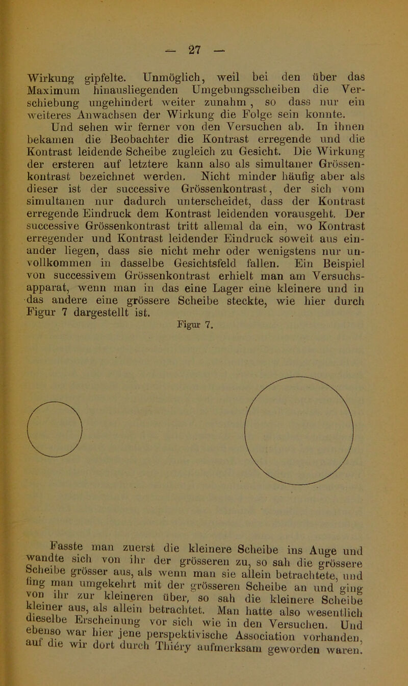 Wirkung gipfelte. Unmöglich, weil bei den über das Maximum hinausliegenden Umgebungsscheiben die Ver- schiebung ungehindert weiter zunahm , so dass nur ein weiteres Anwachsen der Wirkung die Folge sein konnte. Und sehen wir ferner von den Versuchen ab. In ihnen bekamen die Beobachter die Kontrast erregende und die Kontrast leidende Scheibe zugleich zu Gesicht. Die Wirkung der ersteren auf letztere kann also als simultaner Grössen- kontrast bezeichnet werden. Nicht minder häufig aber als dieser ist der successive Grössenkontrast, der sich vom simultanen nur dadurch unterscheidet, dass der Kontrast erregende Eindruck dem Kontrast leidenden vorausgeht. Der successive Grössenkontrast tritt allemal da ein, wo Kontrast erregender und Kontrast leidender Eindruck soweit aus ein- ander liegen, dass sie nicht mehr oder wenigstens nur un- vollkommen in dasselbe Gesichtsfeld fallen. Ein Beispiel von successivem Grössenkontrast erhielt man am Versuchs- apparat, wenn man in das eine Lager eine kleinere und in das andere eine grössere Scheibe steckte, wie hier durch Figur 7 dargestellt ist. Figur 7. hasste man zuerst die kleinere Scheibe ins Auge und wandte sich von ihr der grösseren zu, so sah die grössere bcheibe grösser aus, als wenn man sie allein betrachtete, und mg man umgekehrt mit der grösseren Scheibe an und ging von in zur kleineren über, so sah die kleinere Scheibe al??’ aJs .a^e*n betrachtet. Man hatte also wesentlich leselbe Erscheinung vor sich wie in den Versuchen. Und eueiis0 war hier jene perspektivische Association vorhanden aut die wir dort durch Thiery aufmerksam geworden waren!