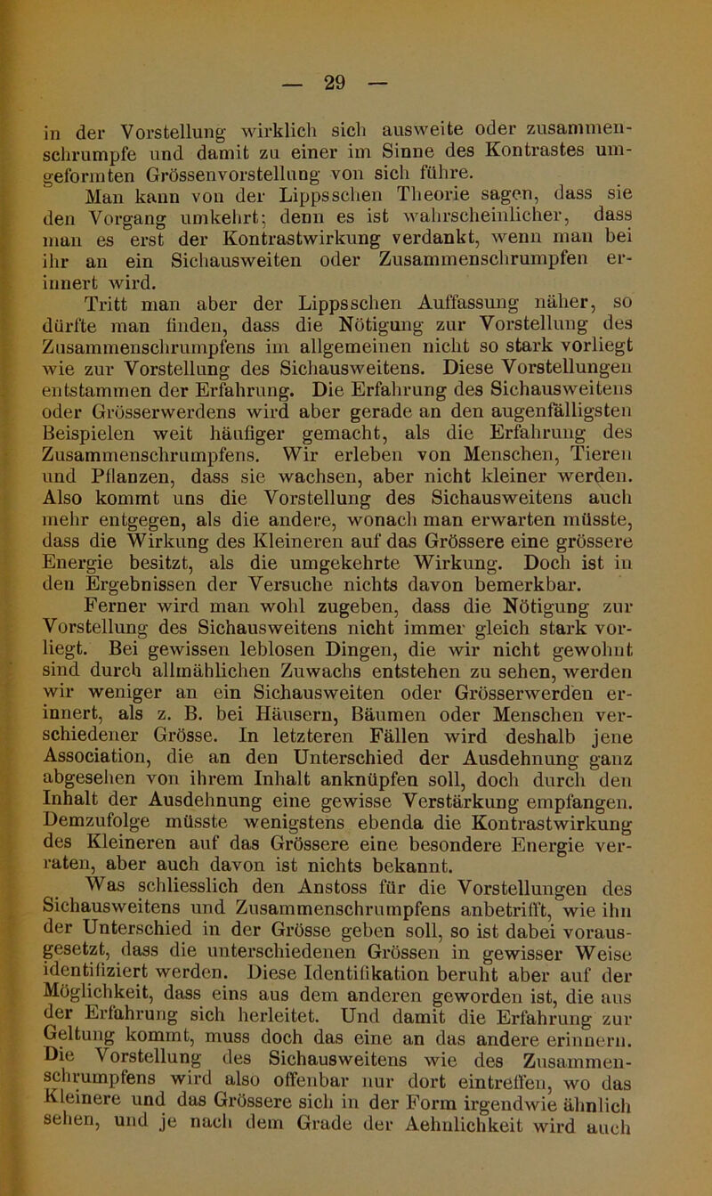 in der Vorstellung wirklich sich ausweite oder zusammen- schrumpfe und damit zu einer im Sinne des Kontrastes um- geformten Grössenvorstellung von sich führe. Man kann von der Lippssehen Theorie sagen, dass sie den Vorgang um kehrt-, denn es ist wahrscheinlicher, dass man es erst der Kontrastwirkung verdankt, wenn man bei ihr an ein Sichausweiten oder Zusannnenschrumpfen er- innert wird. Tritt man aber der Lipps sehen Auffassung näher, so dürfte man finden, dass die Nötigung zur Vorstellung des Zusammenschrumpfens im allgemeinen nicht so stark vorliegt wie zur Vorstellung des Sichausweitens. Diese Vorstellungen entstammen der Erfahrung. Die Erfahrung des Sichausweitens oder Grösserwerdens wird aber gerade an den augenfälligsten Beispielen weit häufiger gemacht, als die Erfahrung des Zusammenschrumpfens. Wir erleben von Menschen, Tieren und Pflanzen, dass sie wachsen, aber nicht kleiner werden. Also kommt uns die Vorstellung des Sichausweitens auch mehr entgegen, als die andere, wonach man erwarten müsste, dass die Wirkung des Kleineren auf das Grössere eine grössere Energie besitzt, als die umgekehrte Wirkung. Doch ist in den Ergebnissen der Versuche nichts davon bemerkbar. Ferner wird man wohl zugeben, dass die Nötigung zur Vorstellung des Sichausweitens nicht immer gleich stark vor- liegt. Bei gewissen leblosen Dingen, die wir nicht gewohnt sind durch allmählichen Zuwachs entstehen zu sehen, werden wir weniger an ein Sichausweiten oder Grösserwerden er- innert, als z. B. bei Häusern, Bäumen oder Menschen ver- schiedener Grösse. In letzteren Fällen wird deshalb jene Association, die an den Unterschied der Ausdehnung ganz abgesehen von ihrem Inhalt anknüpfen soll, doch durch den Inhalt der Ausdehnung eine gewisse Verstärkung empfangen. Demzufolge müsste wenigstens ebenda die Kontrastwirkung des Kleineren auf das Grössere eine besondere Energie ver- raten, aber auch davon ist nichts bekannt. Was schliesslich den Anstoss für die Vorstellungen des Sichausweitens und Zusammenschrumpfens anbetrifl't, wie ihn der Unterschied in der Grösse geben soll, so ist dabei voraus- gesetzt, dass die unterschiedenen Grössen in gewisser Weise identifiziert werden. Diese Identifikation beruht aber auf der Möglichkeit, dass eins aus dem anderen geworden ist, die aus der Erfahrung sich herleitet. Und damit die Erfahrung zur Geltung kommt, muss doch das eine an das andere erinnern. Die Vorstellung des Sichausweitens wie des Zusammen- schrumpfens wird also offenbar nur dort eintreffen, wo das Kleinere und das Grössere sich in der Form irgendwie ähnlich sehen, und je nach dem Grade der Aelmlichkeit wird auch