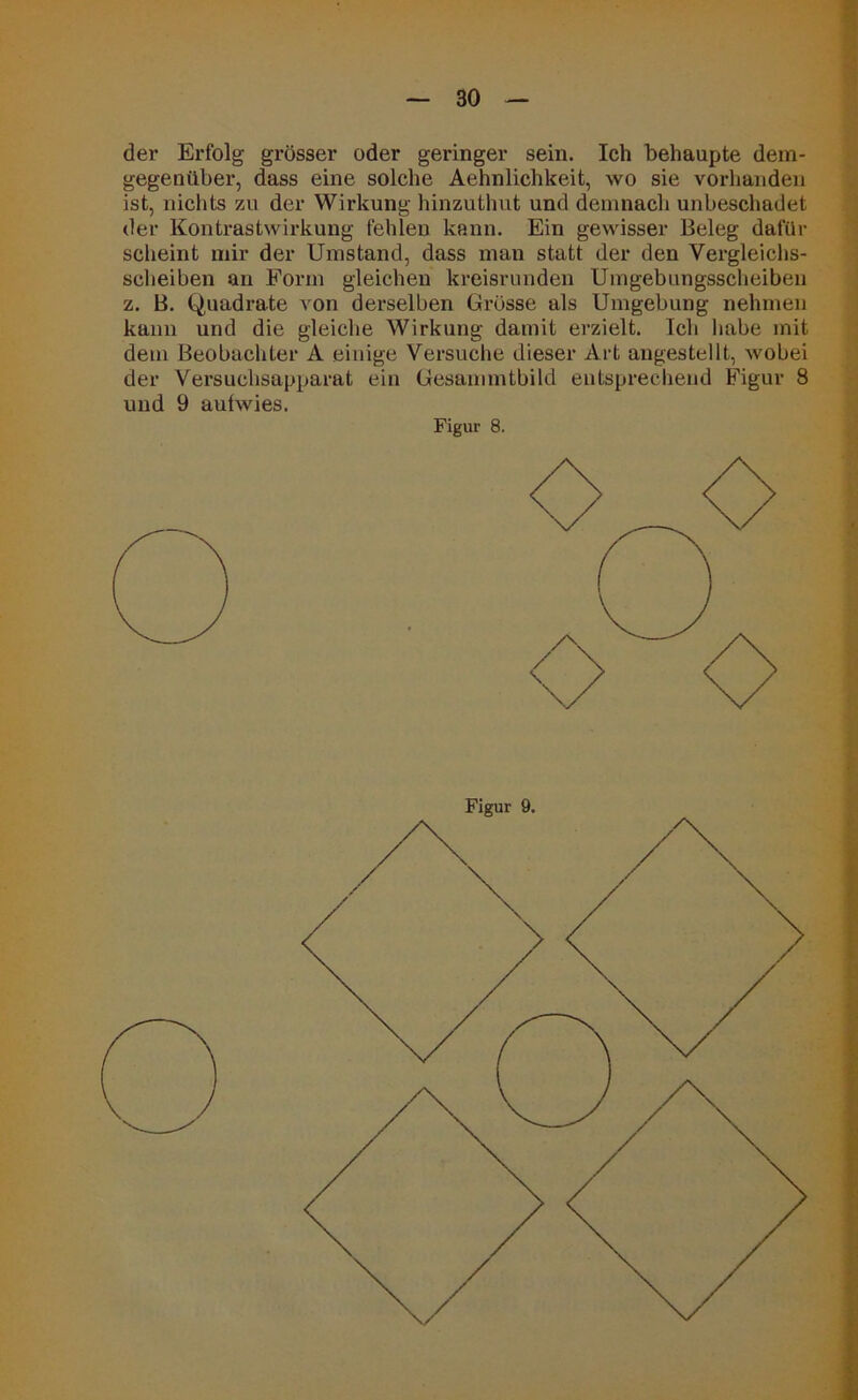 der Erfolg grösser oder geringer sein. Ich behaupte dem- gegenüber, dass eine solche Aehnlichkeit, wo sie vorhanden ist, nichts zu der Wirkung hinzuthut und demnach unbeschadet der Kontrastwirkung fehlen kann. Ein gewisser Beleg dafür scheint mir der Umstand, dass man statt der den Vergleichs- scheiben an Form gleichen kreisrunden Umgebungsscheiben z. B. Quadrate von derselben Grösse als Umgebung nehmen kann und die gleiche Wirkung damit erzielt. Ich habe mit dem Beobachter A einige Versuche dieser Art angestellt, wobei der Versuchsapparat ein Gesammtbild entsprechend Figur 8 und 9 autwies. Figur 8. Figur 9.